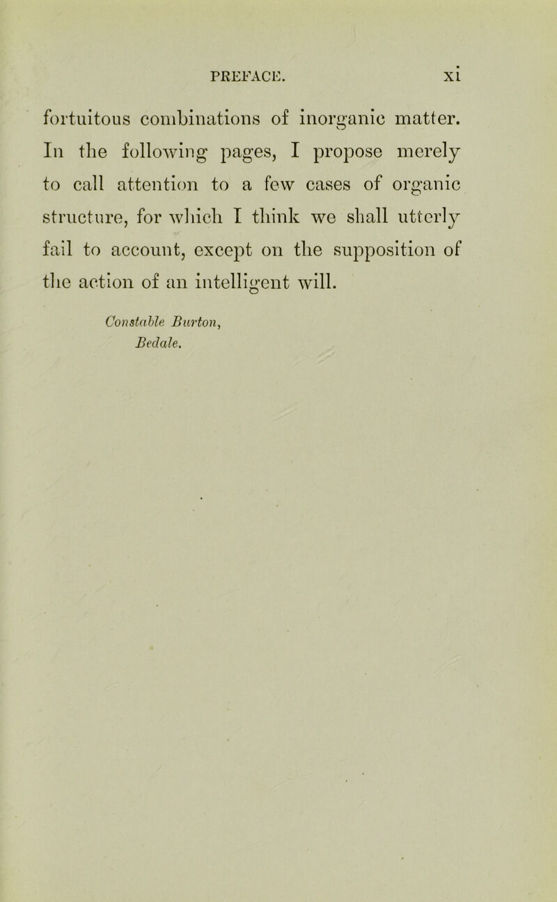 fortuitous combinations of inorganic matter. In the following pages, I propose merely to call attention to a few cases of organic structure, for which I think we shall utterly fail to account, except on the supposition of the action of an intelligent will. Constable Burton, Beclale.