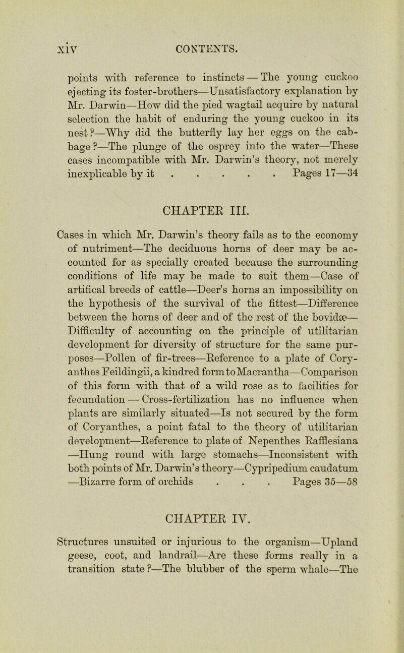 points with reference to instincts — The young cuckoo ejecting its foster-brothers—Unsatisfactory explanation by Mr. Darwin—How did the pied wagtail acquire by natural selection the habit of enduring the young cuckoo in its nest ?—Why did the butterfly lay her eggs on the cab- bage ?—The plunge of the osprey into the water—These cases incompatible with Mr. Darwin’s theory, not merely inexplicable by it . . . . Pages 17—34 CHAPTER III. Cases in which Mr. Darwin’s theory fails as to the economy of nutriment—The deciduous horns of deer may be ac- counted for as specially created because the surrounding conditions of life may be made to suit them—Case of artifical breeds of cattle—Deer’s horns an impossibility on the hypothesis of the survival of the fittest—Difference between the horns of deer and of the rest of the bovidse— Difficulty of accounting on the principle of utilitarian development for diversity of structure for the same pur- poses—Pollen of fir-trees—Reference to a plate of Cory- anthes Eeilding-ii, a kindred formtoMacrantha—Comparison of this form with that of a wild rose as to facilities for fecundation — Cross-fertilization has no influence when plants are similarly situated—Is not secured by the form of Coryanthes, a point fatal to the theory of utilitarian development—Reference to plate of Nepenthes Rafflesiana —Hung round with large stomachs—Inconsistent with both points of Mr. Darwin’s theory—Cypripediiun caudatum —Bizarre form of orchids . . . Pages 35—58 CHAPTER IV. Structures unsuited or injurious to the organism—Upland geese, coot, and landrail—Are these forms really in a transition state ?—The blubber of the sperm whale—The