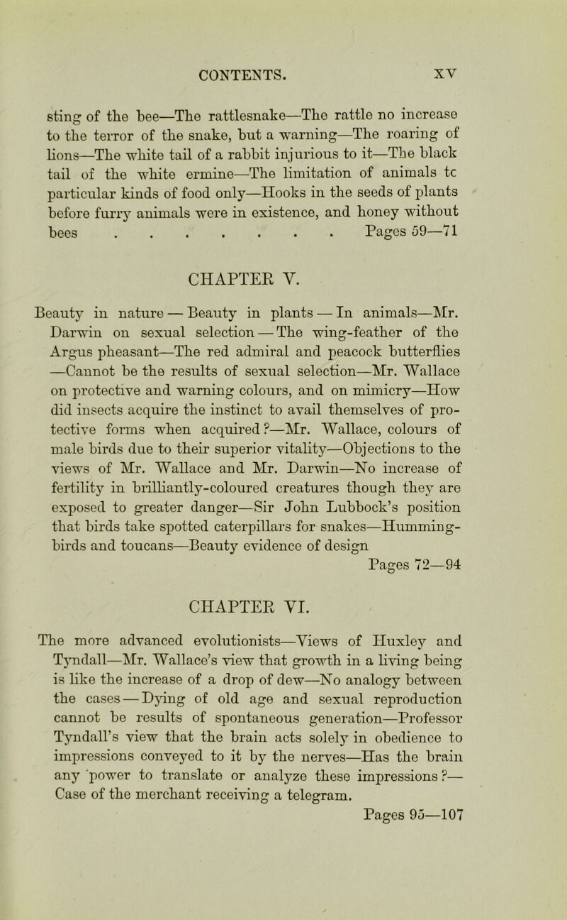 sting of the bee—The rattlesnake—Tbe rattle no increase to tbe terror of tbe snake, but a warning—Tbe roaring of lions—Tbe white tail of a rabbit injurious to it—Tbe black tail of tbe white ermine—Tbe limitation of animals tc particular kinds of food only—Hooks in tbe seeds of plants before furry animals were in existence, and lioney without bees Pages 59—71 CHAPTER Y. Beauty in nature — Beauty in plants — In animals—Mr. Darwin on sexual selection — Tbe wing-feather of tbe Argus pheasant—Tbe red admiral and peacock butterflies —Cannot be tbe results of sexual selection—Mr. Wallace on protective and warning colours, and on mimicry—How did insects acquire tbe instinct to avail themselves of pro- tective forms when acquired ?—Mr. Wallace, colours of male birds due to their superior vitality—Objections to tbe views of Mr. Wallace and Mr. Darwin—No increase of fertility in brilliantly-coloured creatures though they are exposed to greater danger—Sir John Lubbock’s position that birds take spotted caterpillars for snakes—Humming- birds and toucans—Beauty evidence of design Pages 72—94 CHAPTER VI. Tbe more advanced evolutionists—Views of Huxley and Tyndall—Mr. Wallace’s view that growth in a living being is like tbe increase of a drop of dew—No analogy between tbe cases — Dying of old age and sexual reproduction cannot be results of spontaneous generation—Professor Tyndall’s view that tbe brain acts solely in obedience to impressions conveyed to it by tbe nerves—Has tbe brain any power to translate or analyze these impressions P— Case of tbe merchant receiving a telegram. Pages 95—107