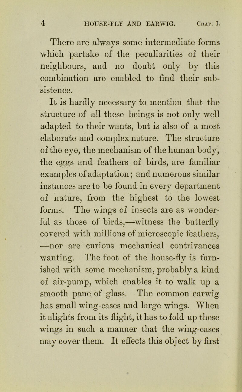 There are alwa)Ts some intermediate forms which partake of the peculiarities of their neighbours, and no doubt only by this combination are enabled to find their sub- sistence. It is hardly necessary to mention that the structure of all these beings is not only well adapted to their wants, but is also of a most elaborate and complex nature. The structure of the eye, the mechanism of the human body, the eggs and feathers of birds, are familiar examples of adaptation; and numerous similar instances are to be found in every department of nature, from the highest to the lowest forms. The wings of insects are as wonder- ful as those of birds,—witness the butterfly covered with millions of microscopic feathers, —nor are curious mechanical contrivances wanting. The foot of the house-fly is furn- islied with some mechanism, probably a kind of air-pump, which enables it to walk up a smooth pane of glass. The common earwig has small wing-cases and large wings. When it alights from its flight, it has to fold up these wings in such a manner that the wing-cases may cover them. It effects this object by first