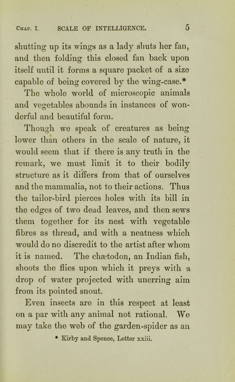 shutting up its wings as a lady shuts her fan, and then folding this closed fan back upon itself until it forms a square packet of a size capable of being covered by the wing-case.* The whole world of microscopic animals and vegetables abounds in instances of won- O derful and beautiful form. Though we speak of creatures as being lower than others in the scale of nature, it would seem that if there is any truth in the remark, we must limit it to their bodily structure as it differs from that of ourselves and the mammalia, not to their actions. Thus the tailor-bird pierces holes with its bill in the edges of two dead leaves, and then sews them together for its nest with vegetable fibres as thread, and with a neatness which would do no discredit to the artist after whom it is named. The cliadodon, an Indian fish, shoots the flies upon which it preys with a drop of water projected with unerring aim from its pointed snout. Even insects are in this respect at least on a par with any animal not rational. We may take the web of the garden-spider as an
