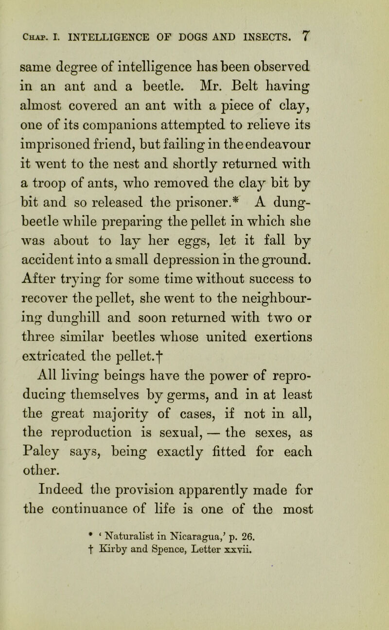 same degree of intelligence has been observed in an ant and a beetle. Mr. Belt having almost covered an ant with a piece of clay, one of its companions attempted to relieve its imprisoned friend, but failing in the endeavour it went to the nest and shortly returned with a troop of ants, who removed the clay bit by bit and so released the prisoner.* A dung- beetle while preparing the pellet in which she was about to lay her eggs, let it fall by accident into a small depression in the ground. After trying for some time without success to recover the pellet, she went to the neighbour- ing dunghill and soon returned with two or three similar beetles whose united exertions extricated the pellet.f All living beings have the power of repro- ducing themselves by germs, and in at least the great majority of cases, if not in all, the reproduction is sexual, — the sexes, as Paley says, being exactly fitted for each other. Indeed the provision apparently made for the continuance of life is one of the most * ‘ Naturalist in Nicaragua,’ p. 26.