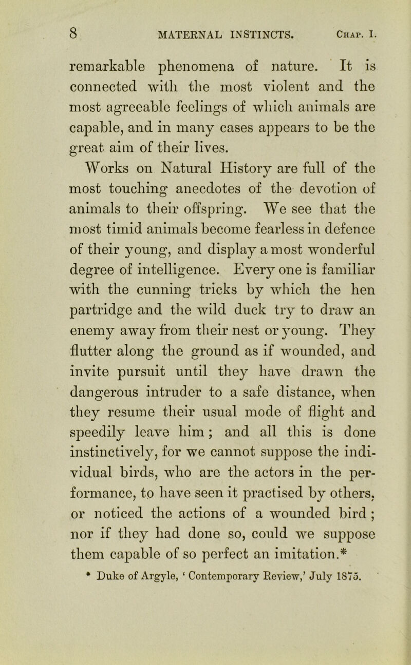 remarkable phenomena of nature. It is connected with the most violent and the most agreeable feelings of which animals are capable, and in many cases appears to be the great aim of their lives. Works on Natural History are full of the most touching anecdotes of the devotion of animals to their offspring. We see that the most timid animals become fearless in defence of their young, and display a most wonderful degree of intelligence. Every one is familiar with the cunning tricks by which the hen partridge and the wild duck try to draw an enemy away from their nest or young. They flutter along the ground as if wounded, and invite pursuit until they have drawn the dangerous intruder to a safe distance, when they resume their usual mode of flight and speedily leave him; and all this is done instinctively, for we cannot suppose the indi- vidual birds, who are the actors in the per- formance, to have seen it practised by others, or noticed the actions of a wounded bird ; nor if they had done so, could we suppose them capable of so perfect an imitation.* * Duke of Argyle, ‘ Contemporary Review/ July 1875.