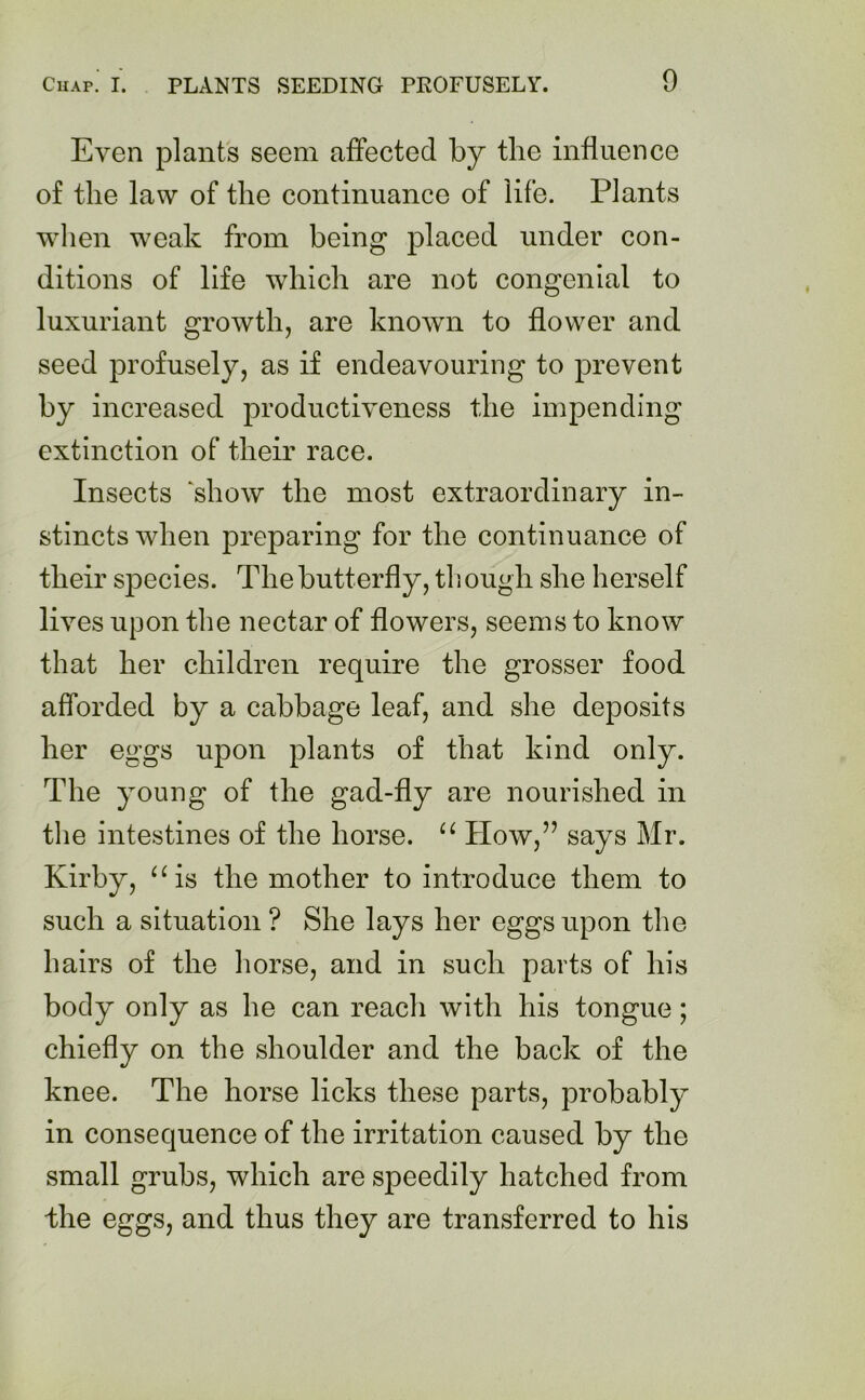 Even plants seem affected by the influence of the law of the continuance of life. Plants when weak from being placed under con- ditions of life which are not congenial to luxuriant growth, are known to flower and seed profusely, as if endeavouring to prevent by increased productiveness the impending extinction of their race. Insects ‘show the most extraordinary in- stincts when preparing for the continuance of their species. The butterfly, th ough she herself lives upon the nectar of flowers, seems to know that her children require the grosser food afforded by a cabbage leaf, and she deposits her eggs upon plants of that kind only. The young of the gad-fly are nourished in the intestines of the horse. “ How,” says Mr. Kirby, “is the mother to introduce them to such a situation ? She lays her eggs upon the hairs of the horse, and in such parts of his body only as he can reach with his tongue; chiefly on the shoulder and the back of the knee. The horse licks these parts, probably in consequence of the irritation caused by the small grubs, which are speedily hatched from the eggs, and thus they are transferred to his