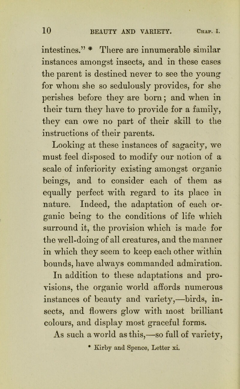 intestines.” * There are innumerable similar instances amongst insects, and in these cases the parent is destined never to see the young for whom she so sedulously provides, for she perishes before they are born; and when in their turn they have to provide for a family, they can owe no part of their skill to the instructions of their parents. Looking at these instances of sagacity, we must feel disposed to modify our notion of a scale of inferiority existing amongst organic beings, and to consider each of them as equally perfect with regard to its place in nature. Indeed, the adaptation of each or- ganic being to the conditions of life which surround it, the provision which is made for the well-doing of all creatures, and the manner in which they seem to keep each other within bounds, have always commanded admiration. In addition to these adaptations and pro- visions, the organic world affords numerous instances of beauty and variety,—birds, in- sects, and flowers glow with most brilliant colours, and display most graceful forms. As such a world as this,—so full of variety,