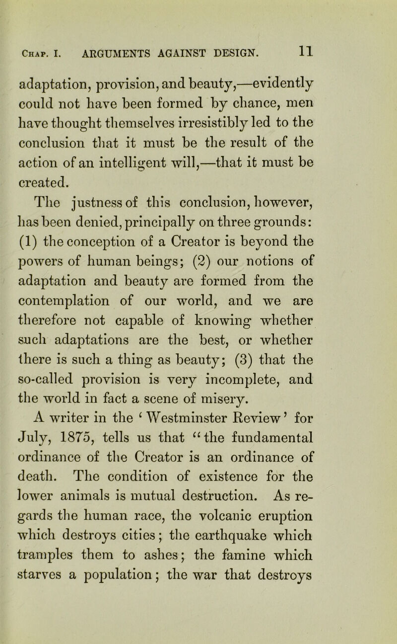 adaptation, provision, and beauty,—evidently could not have been formed by chance, men have thought themselves irresistibly led to the conclusion that it must be the result of the action of an intelligent will,—that it must be created. The justness of this conclusion, however, has been denied, principally on three grounds: (1) the conception of a Creator is beyond the jDowers of human beings; (2) our notions of adaptation and beauty are formed from the contemplation of our world, and we are therefore not capable of knowing whether such adaptations are the best, or whether there is such a thing as beauty; (3) that the so-called provision is very incomplete, and the world in fact a scene of misery. A writer in the ‘ Westminster Review’ for July, 1875, tells us that “ the fundamental ordinance of the Creator is an ordinance of death. The condition of existence for the lower animals is mutual destruction. As re- gards the human race, the volcanic eruption which destroys cities; the earthquake which tramples them to ashes; the famine which starves a population; the war that destroys