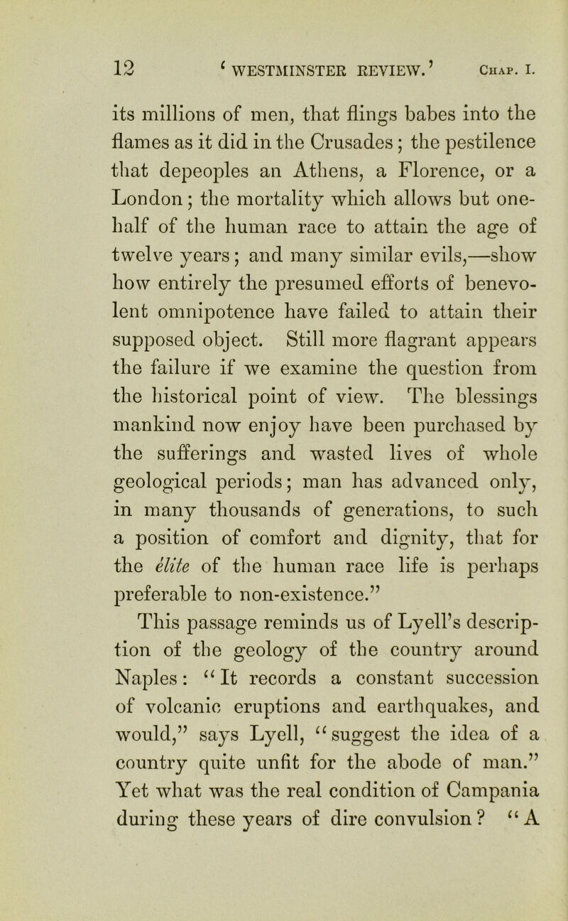 its millions of men, that flings babes into the flames as it did in the Crusades; the pestilence that depeoples an Athens, a Florence, or a London; the mortality which allows but one- half of the human race to attain the age of twelve years; and many similar evils,—show how entirely the presumed efforts of benevo- lent omnipotence have failed to attain their supposed object. Still more flagrant appears the failure if we examine the question from the historical point of view. The blessings mankind now enjoy have been purchased by the sufferings and wasted lives of whole geological periods; man has advanced only, in many thousands of generations, to such a position of comfort and dignity, that for the elite of tbe human race life is perhaps preferable to non-existence.” This passage reminds us of Lyell’s descrip- tion of the geology of the country around Naples: “It records a constant succession of volcanic eruptions and earthquakes, and would,” says Lyell, “ suggest the idea of a country quite unfit for the abode of man.” Yet what was the real condition of Campania during these years of dire convulsion? “A