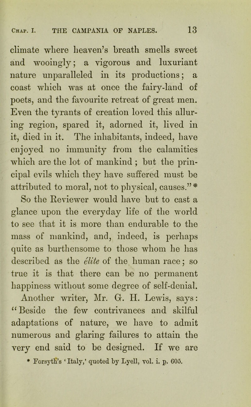 climate where heaven’s breath smells sweet and wooingly; a vigorous and luxuriant nature unparalleled in its productions; a coast which was at once the fairy-land of poets, and the favourite retreat of great men. Even the tyrants of creation loved this allur- ing region, spared it, adorned it, lived in it, died in it. The inhabitants, indeed, have enjoyed no immunity from the calamities which are the lot of mankind ; but the prin- cipal evils which they have suffered must be attributed to moral, not to physical, causes.” * So the Reviewer would have but to cast a glance upon the everyday life of the world to see that it is more than endurable to the mass of mankind, and, indeed, is perhaps quite as burthensome to those whom he has described as the elite of the human race; so true it is that there can be no permanent happiness without some degree of self-denial. Another writer, Mr. G. Id. Lewis, says: “ Beside the few contrivances and skilful adaptations of nature, we have to admit numerous and glaring failures to attain the very end said to be designed. If we are * Forsytes ‘ Italy,’ quoted by Lyell, yol. i. p. 605.