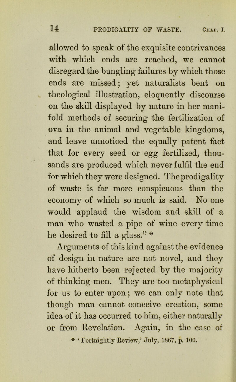 allowed to speak of the exquisite contrivances with which ends are reached, we cannot disregard the bungling failures by which those ends are missed; yet naturalists bent on theological illustration, eloquently discourse on the skill displayed by nature in her mani- fold methods of securing the fertilization of ova in the animal and vegetable kingdoms, and leave unnoticed the equally patent fact that for every seed or egg fertilized, thou- sands are produced which never fulfil the end for which they were designed. The prodigality of waste is far more conspicuous than the economy of which so much is said. No one •/ would applaud the wisdom and skill of a man who wasted a pipe of wine every time he desired to fill a glass.” * Arguments of this kind against the evidence of design in nature are not novel, and they have hitherto been rejected by the majority of thinking men. They are too metaphysical for us to enter upon; we can only note that though man cannot conceive creation, some idea of it has occurred to him, either naturally or from Revelation. Again, in the case of * ‘ Fortnightly Review,’ July, 1867, p. 100.