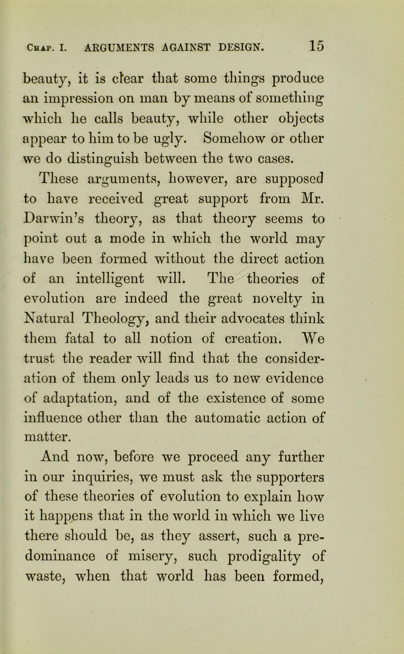 beauty, it is clear that some things produce an impression on man by means of something which he calls beauty, while other objects appear to him to be ugly. Somehow or other we do distinguish between the two cases. These arguments, however, are supposed to have received great support from Mr. Darwin’s theory, as that theory seems to point out a mode in which the world may have been formed without the direct action of an intelligent will. The theories of evolution are indeed the great novelty in Natural Theology, and their advocates think them fatal to all notion of creation. We trust the reader will find that the consider- ation of them only leads us to new evidence of adaptation, and of the existence of some influence other than the automatic action of matter. And now, before we proceed any further in our inquiries, we must ask the supporters of these theories of evolution to explain how it happens that in the world in which we live there should be, as they assert, such a pre- dominance of misery, such prodigality of waste, when that world has been formed,