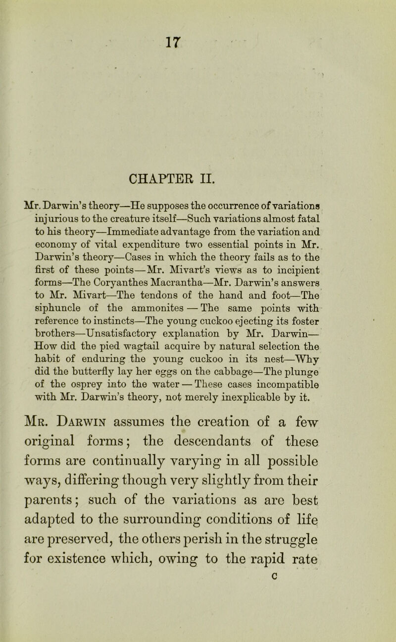 CHAPTER II. Mr. Darwin’s theory—He supposes the occurrence of variations injurious to the creature itself—Such variations almost fatal to his theory—Immediate advantage from the variation and economy of vital expenditure two essential points in Mr. Darwin’s theory—Cases in which the theory fails as to the first of these points—Mr. Mivart’s views as to incipient forms—The Coryanthes Macrantha—Mr. Darwin’s answers to Mr. Mivart—The tendons of the hand and foot—The siphuncle of the ammonites — The same points with reference to instincts—The young cuckoo ejecting its foster brothers—Unsatisfactory explanation by Mr. Darwin— How did the pied wagtail acquire by natural selection the habit of enduring the young cuckoo in its nest—Why did the butterfly lay her eggs on the cabbage—The plunge of the osprey into the water — These cases incompatible with Mr. Darwin’s theory, not merely inexplicable by it. Mr. Darwin assumes the creation of a few original forms; the descendants of these forms are continually varying in all possible ways, differing though very slightly from their parents; such of the variations as are best adapted to the surrounding conditions of life are preserved, the others perish in the struggle for existence which, owing to the rapid rate c