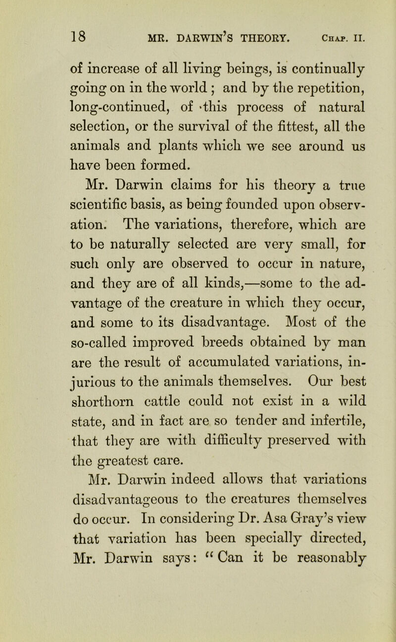 of increase of all living beings, is continually going on in the world ; and by the repetition, long-continued, of -this process of natural selection, or the survival of the fittest, all the animals and plants which we see around us have been formed. Mr. Darwin claims for his theory a true m scientific basis, as being founded upon observ- ation. The variations, therefore, which are to be naturally selected are very small, for such only are observed to occur in nature, and they are of all kinds,—some to the ad- vantage of the creature in which they occur, and some to its disadvantage. Most of the so-called improved breeds obtained by man are the result of accumulated variations, in- jurious to the animals themselves. Our best shorthorn cattle could not exist in a wild state, and in fact are so tender and infertile, that they are with difficulty preserved with the greatest care. Mr. Darwin indeed allows that variations disadvantageous to the creatures themselves do occur. In considering Dr. Asa Gray’s view that variation has been specially directed, Mr. Darwin says: u Can it be reasonably