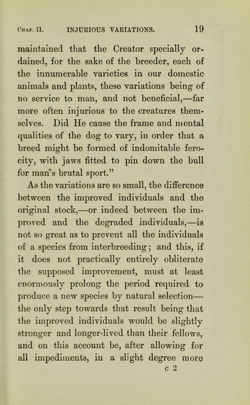 maintained that the Creator specially or- dained, for the sake of the breeder, each of the innumerable varieties in our domestic animals and plants, these variations being of no service to man, and not beneficial,—far more often injurious to the creatures them- selves. Did He cause the frame and mental qualities of the dog to vary, in order that a breed might be formed of indomitable fero- city, with jaws fitted to pin down the bull for man’s brutal sport.” As the variations are so small, the difference between the improved individuals and the original stock,—or indeed between the im- proved and the degraded individuals,—is not so great as to prevent all the individuals of a species from interbreeding; and this, if it does not practically entirely obliterate the supposed improvement, must at least enormously prolong the period required to produce a new species by natural selection— the only step towards that result being that the improved individuals would be slightly stronger and longer-lived than their fellows, and on this account be, after allowing for all impediments, in a slight degree more