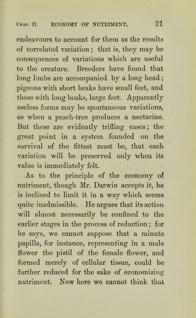 endeavours to account for them as the results of correlated variation ; that is, they may be consequences of variations which are useful to the creature. Breeders have found that long limbs are accompanied by a long head; pigeons with short beaks have small feet, and those with long beaks, large feet. Apparently useless forms may be spontaneous variations, as when a peach-tree produces a nectarine. But these are evidently trifling cases; the great point in a system founded on the survival of the fittest must be, that each variation will be preserved only when its value is immediately felt. As to the principle of the economy of nutriment, though Mr. Darwin accepts it, he is inclined to limit it in a way which seems quite inadmissible. He argues that its action will almost necessarily be confined to the earlier stages in the process of reduction ; for he says, we cannot suppose that a minute papilla, for instance, representing in a male flower the pistil of the female flower, and formed merely of cellular tissue, could be further reduced for the sake of economizing nutriment. Now here we cannot think that