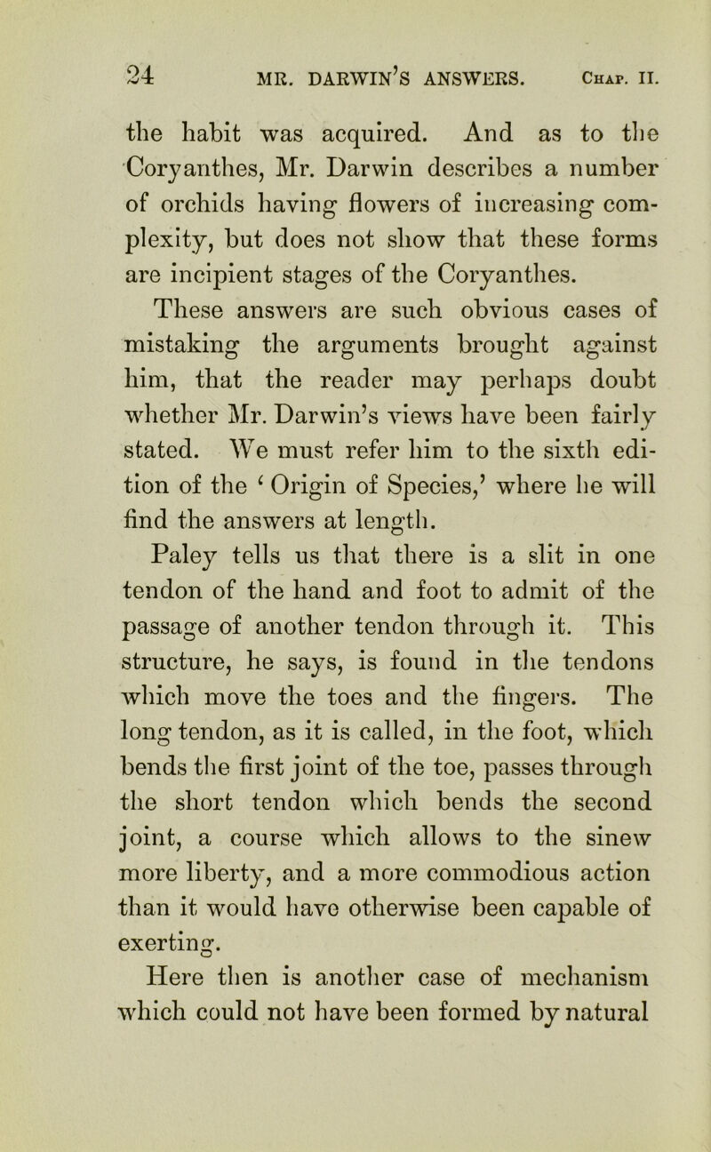 the habit was acquired. And as to the Coryanthes, Mr. Darwin describes a number of orchids having flowers of increasing com- plexity, but does not show that these forms are incipient stages of the Coryanthes. These answers are such obvious cases of mistaking the arguments brought against him, that the reader may perhaps doubt whether Mr. Darwin’s views have been fairly stated. We must refer him to the sixth edi- tion of the ‘ Origin of Species,’ where he will find the answers at length. Paley tells us that there is a slit in one tendon of the hand and foot to admit of the passage of another tendon through it. This structure, he says, is found in the tendons which move the toes and the fingers. The long tendon, as it is called, in the foot, which bends the first joint of the toe, passes through the short tendon which bends the second joint, a course which allows to the sinew more liberty, and a more commodious action than it would have otherwise been capable of exerting. O Here then is another case of mechanism which could not have been formed by natural