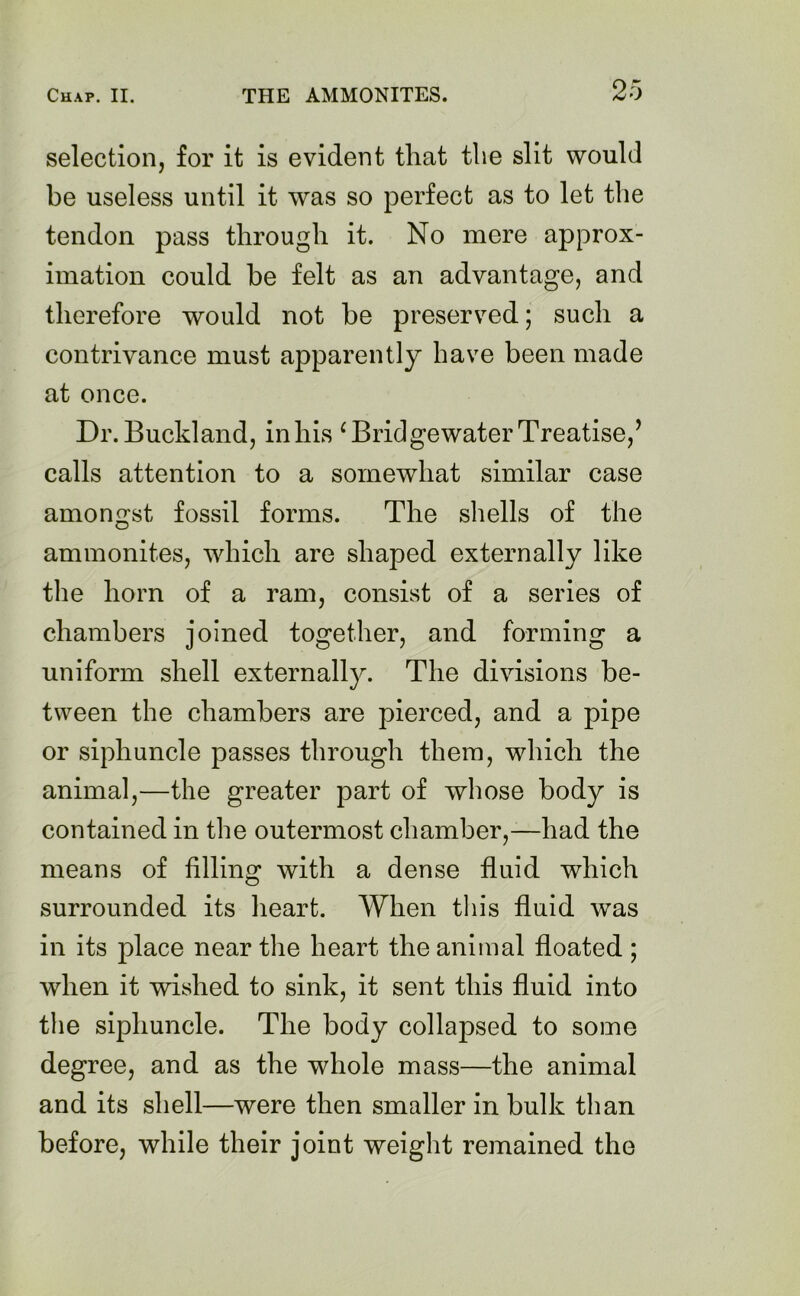 selection, for it is evident that the slit would be useless until it was so perfect as to let the tendon pass through it. No mere approx- imation could he felt as an advantage, and therefore would not he preserved; such a contrivance must apparently have been made at once. Dr.Buckland, inhis ‘BridgewaterTreatise,’ calls attention to a somewhat similar case amongst fossil forms. The shells of the ammonites, which are shaped externally like the horn of a ram, consist of a series of chambers joined together, and forming a uniform shell externally. The divisions be- tween the chambers are pierced, and a pipe or siphuncle passes through them, which the animal,—the greater part of whose body is contained in the outermost chamber,—had the means of filling with a dense fluid which surrounded its heart. When this fluid was in its place near the heart the animal floated ; when it wished to sink, it sent this fluid into the siphuncle. The body collapsed to some degree, and as the whole mass—the animal and its shell—were then smaller in bulk than before, while their joint weight remained the