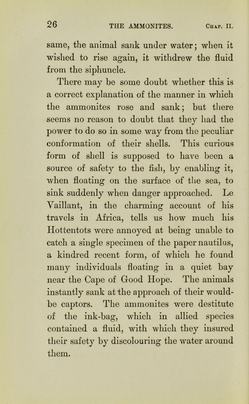 same, the animal sank under water; when it wished to rise again, it withdrew the fluid from the siphuncle. There may be some doubt whether this is a correct explanation of the manner in which the ammonites rose and sank; but there seems no reason to doubt that they had the power to do so in some way from the peculiar conformation of their shells. This curious form of shell is supposed to have been a source of safety to the fish, by enabling it, when floating on the surface of the sea, to sink suddenly when danger approached. Le Vaillant, in the charming account of his travels in Africa, tells us how much his Hottentots were annoyed at being unable to catch a single specimen of the paper nautilus, a kindred recent form, of which he found many individuals floating in a quiet bay near the Cape of Good Hope. The animals instantly sank at the approach of their would- be captors. The ammonites were destitute of the ink-bag, which in allied species contained a fluid, with which they insured their safety by discolouring the water around them.