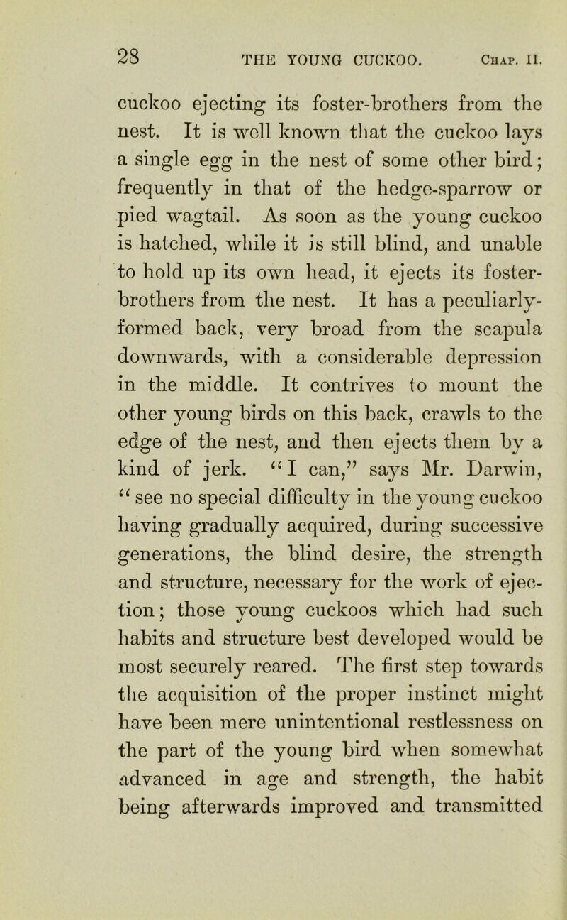 cuckoo ejecting its foster-brothers from the nest. It is well known that the cuckoo lays a single egg in the nest of some other bird; frequently in that of the hedge-sparrow or pied wagtail. As soon as the young cuckoo is hatched, while it is still blind, and unable to hold up its own head, it ejects its foster- brothers from the nest. It has a peculiarly- formed back, very broad from the scapula downwards, with a considerable depression in the middle. It contrives to mount the other young birds on this back, crawls to the edge of the nest, and then ejects them by a kind of jerk. “ I can,” says Mr. Darwin, “ see no special difficulty in the young cuckoo having gradually acquired, during successive generations, the blind desire, the strength and structure, necessary for the work of ejec- tion ; those young cuckoos which had such habits and structure best developed would be most securely reared. The first step towards the acquisition of the proper instinct might have been mere unintentional restlessness on the part of the young bird when somewhat advanced in age and strength, the habit being afterwards improved and transmitted