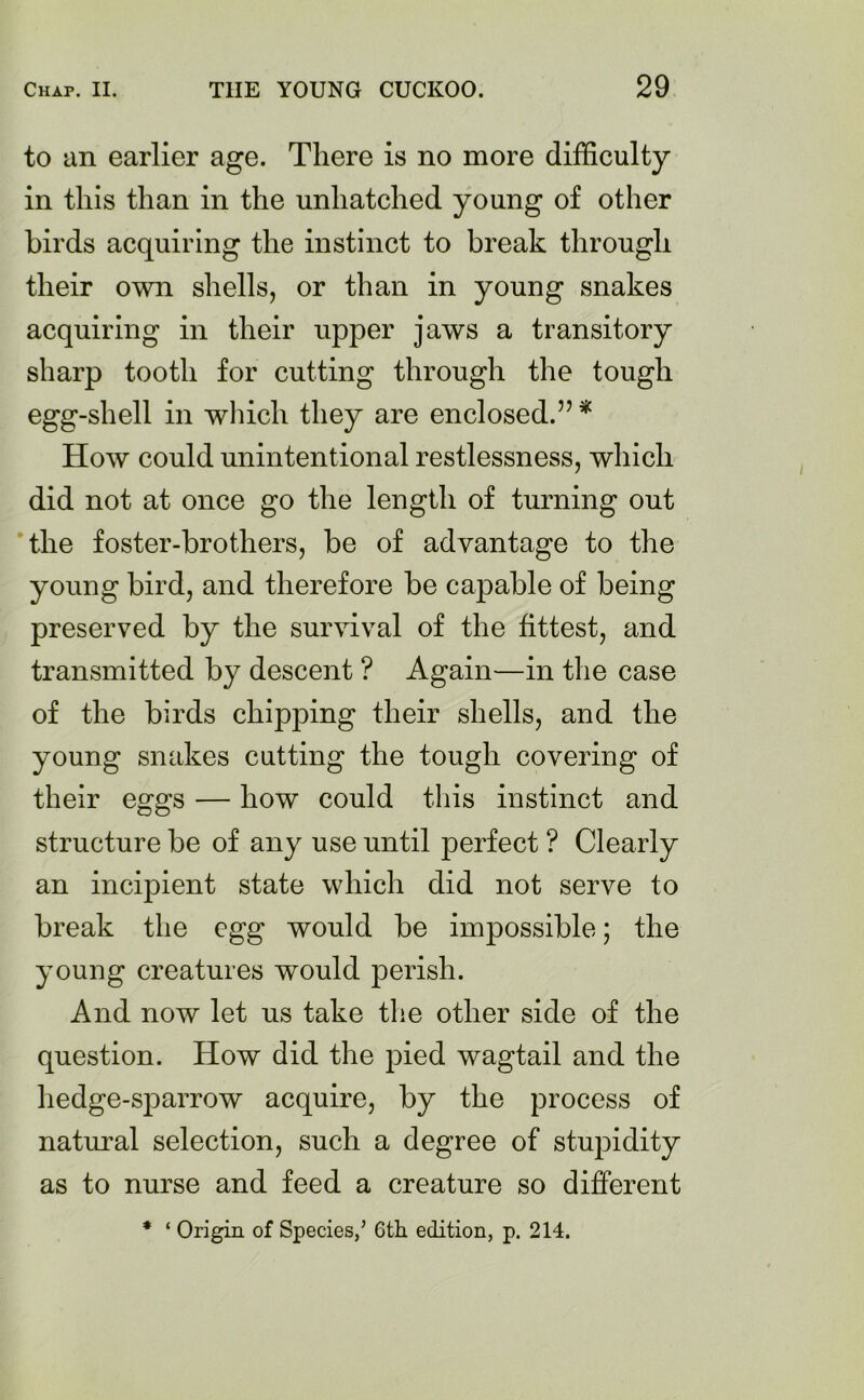 to an earlier age. There is no more difficulty in this than in the unliatched young of other birds acquiring the instinct to break through their own shells, or than in young snakes acquiring in their upper jaws a transitory sharp tooth for cutting through the tough egg-shell in which they are enclosed.”* How could unintentional restlessness, which did not at once go the length of turning out the foster-brothers, be of advantage to the young bird, and therefore be capable of being preserved by the survival of the fittest, and transmitted by descent ? Again—in the case of the birds chipping their shells, and the young snakes cutting the tough covering of their eggs — how could this instinct and structure be of any use until perfect ? Clearly an incipient state which did not serve to break the egg would be impossible; the young creatures would perish. And now let us take the other side of the question. How did the pied wagtail and the hedge-sparrow acquire, by the process of natural selection, such a degree of stupidity as to nurse and feed a creature so different * ‘ Origin of Species/ Gth edition, p. 214.