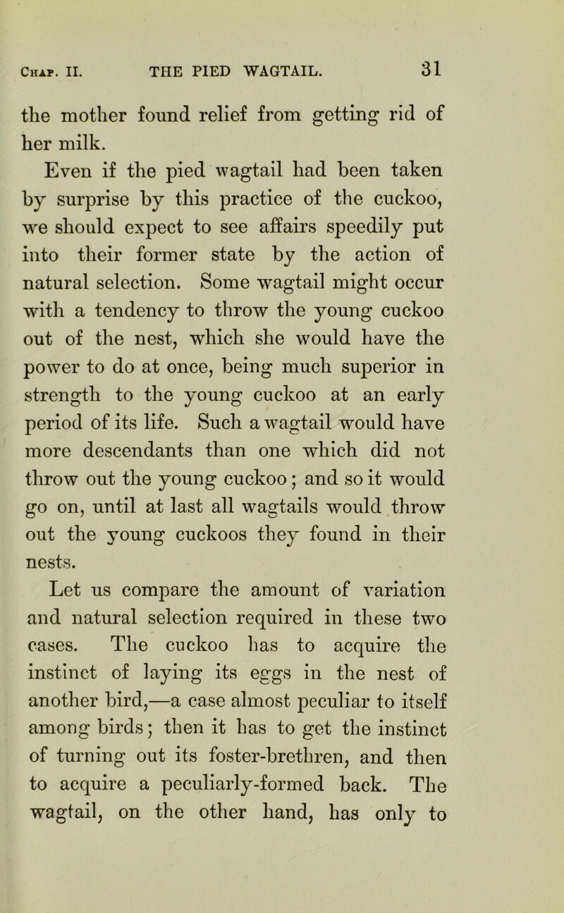 the mother found relief from getting rid of her milk. Even if the pied wagtail had been taken by surprise by this practice of the cuckoo, we should expect to see affairs speedily put into their former state by the action of natural selection. Some wagtail might occur with a tendency to throw the young cuckoo out of the nest, which she would have the power to do at once, being much superior in strength to the young cuckoo at an early period of its life. Such a wagtail would have more descendants than one which did not throw out the young cuckoo; and so it would go on, until at last all wagtails would throw out the young cuckoos they found in their nests. Let us compare the amount of variation and natural selection required in these two cases. The cuckoo has to acquire the instinct of laying its eggs in the nest of another bird,—a case almost peculiar to itself among birds; then it has to get the instinct of turning out its foster-brethren, and then to acquire a peculiarly-formed back. The wagtail, on the other hand, has only to