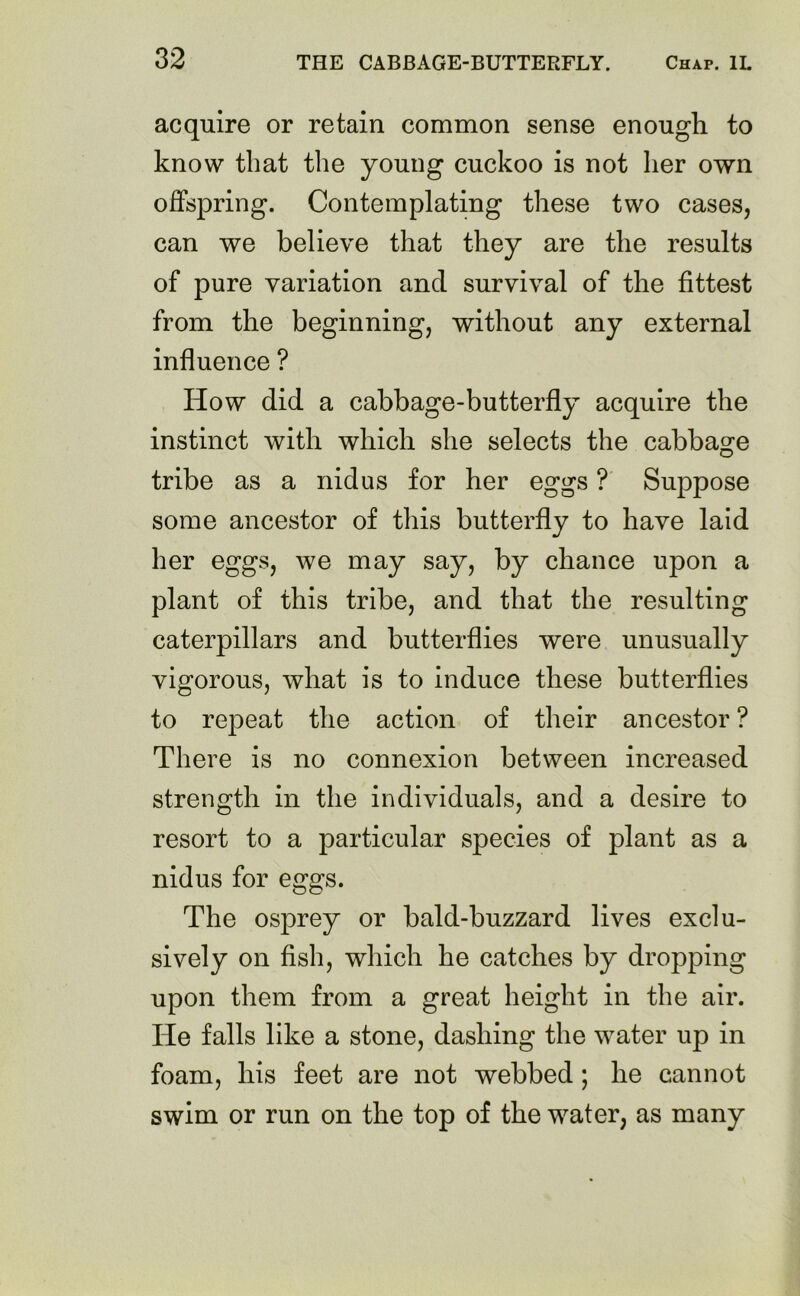 acquire or retain common sense enough to know that the young cuckoo is not her own offspring. Contemplating these two cases, can we believe that they are the results of pure variation and survival of the fittest from the beginning, without any external influence ? How did a cabbage-butterfly acquire the instinct with which she selects the cabbage tribe as a nidus for her eggs ? Suppose some ancestor of this butterfly to have laid her eggs, we may say, by chance upon a plant of this tribe, and that the resulting caterpillars and butterflies were unusually vigorous, what is to induce these butterflies to repeat the action of their ancestor ? There is no connexion between increased strength in the individuals, and a desire to resort to a particular species of plant as a nidus for eggs. The osprey or bald-buzzard lives exclu- sively on fish, which he catches by dropping upon them from a great height in the air. He falls like a stone, dashing the water up in foam, his feet are not webbed ; he cannot swim or run on the top of the water, as many