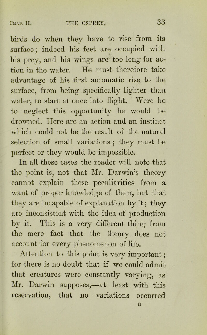 birds do when they have to rise from its surface; indeed his feet are occupied with r his prey, and his wings are too long for ac- tion in the water. He must therefore take advantage of his first automatic rise to the surface, from being specifically lighter than water, to start at once into flight. Were he to neglect this opportunity he would be drowned. Here are an action and an instinct which could not be the result of the natural selection of small variations ; they must be perfect or they would be impossible. In all these cases the reader will note that the point is, not that Mr. Darwin’s theory cannot explain these peculiarities from a want of proper knowledge of them, but that they are incapable of explanation by it; they are inconsistent with the idea of production by it. This is a very different thing from the mere fact that the theory does not account for every phenomenon of life. Attention to this point is very important; for there is no doubt that if we could admit that creatures were constantly varying, as Mr. Darwin supposes,—at least with this reservation, that no variations occurred D