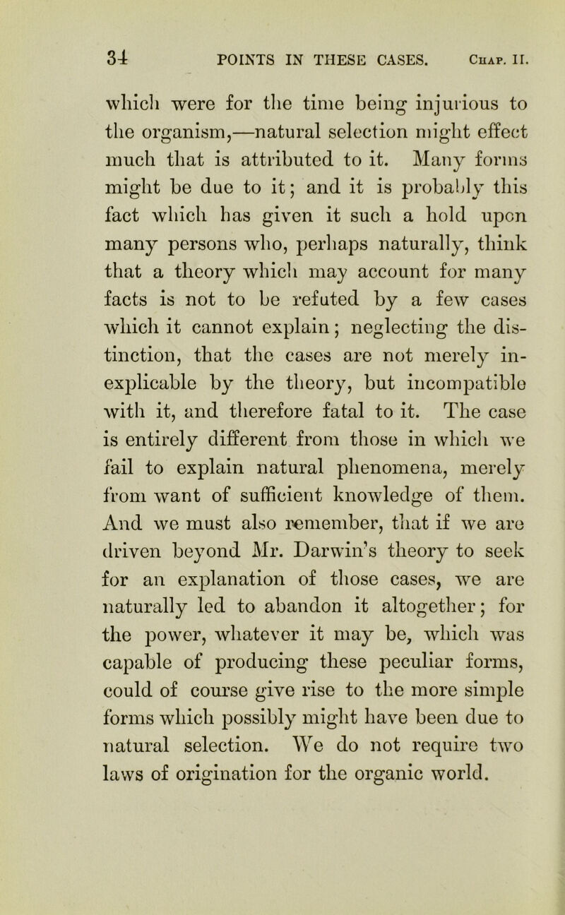 which were for the time being injurious to the organism,—natural selection might effect much that is attributed to it. Many forms might be due to it; and it is probably this fact which has given it such a hold upon many persons who, perhaps naturally, think that a theory which may account for many facts is not to be refuted by a few cases which it cannot explain; neglecting the dis- tinction, that the cases are not merely in- explicable by the theory, but incompatible with it, and therefore fatal to it. The case is entirely different from those in which we fail to explain natural phenomena, merely from want of sufficient knowledge of them. And we must also remember, that if we are driven beyond Mr. Darwin’s theory to seek for an explanation of those cases, we are naturally led to abandon it altogether; for the power, whatever it may be, which was capable of producing these peculiar forms, could of course give rise to the more simple forms which possibly might have been due to natural selection. We do not require two laws of origination for the organic world.