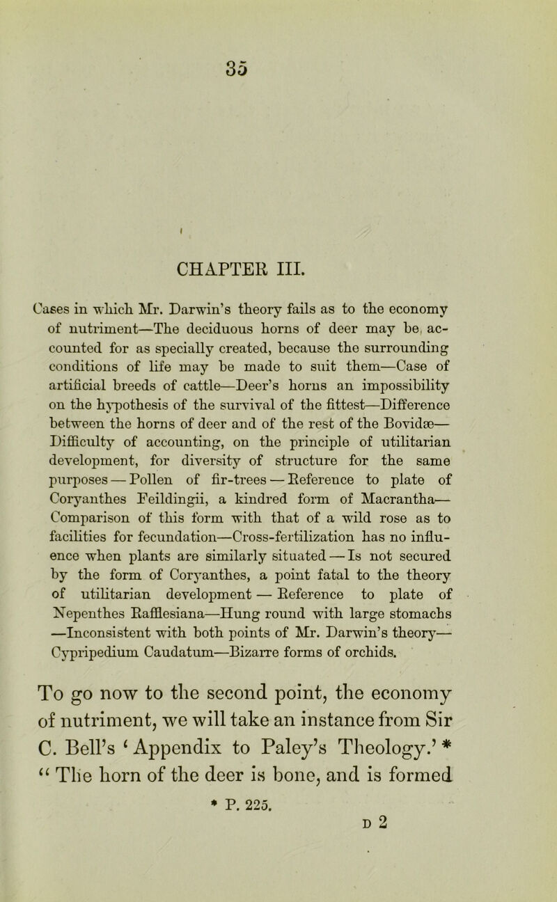 i CHAPTER III. Cases in which Mr. Darwin’s theory fails as to the economy of nutriment—The deciduous horns of deer may be ac- counted for as specially created, because the surrounding conditions of life may be made to suit them—Case of artificial breeds of cattle—Deer’s horns an impossibility on the hypothesis of the survival of the fittest—Difference between the horns of deer and of the rest of the Bovidse— Difficulty of accounting, on the principle of utilitarian development, for diversity of structure for the same purposes — Pollen of fir-trees — Beference to plate of Coryanthes Feildingii, a kindred form of Macrantha— Comparison of this form with that of a wild rose as to facilities for fecundation—Cross-fertilization has no influ- ence when plants are similarly situated—Is not secured by the form of Coryanthes, a point fatal to the theory of utilitarian development — Beference to plate of Nepenthes Bafflesiana—Hung round with large stomachs —Inconsistent with both points of Mr. Darwin’s theory— Cypripedium Caudatum—Bizarre forms of orchids. To go now to the second point, the economy of nutriment, we will take an instance from Sir C. Bell’s 1 Appendix to Paley’s Theology.’ * “ The horn of the deer is bone, and is formed d 2 * P. 225.