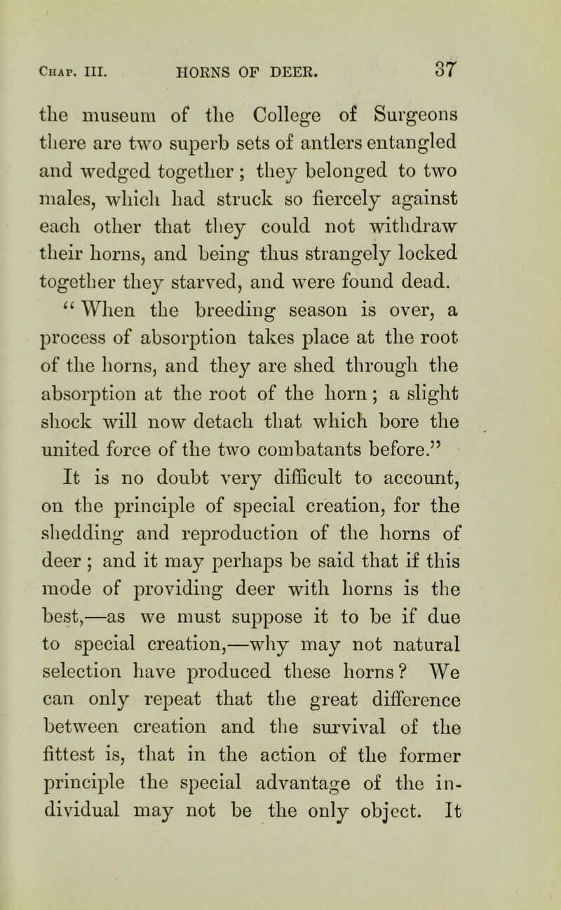 the museum of the College of Surgeons there are two superb sets of antlers entangled and wedged together ; they belonged to two males, which had struck so fiercely against each other that they could not withdraw their horns, and being thus strangely locked together they starved, and were found dead. “ When the breeding season is over, a process of absorption takes place at the root of the horns, and they are shed through the absorption at the root of the horn; a slight shock will now detach that which bore the united force of the two combatants before.” It is no doubt very difficult to account, on the principle of special creation, for the shedding and reproduction of the horns of deer ; and it may perhaps be said that if this mode of providing deer with horns is the best,—as we must suppose it to be if due to special creation,—why may not natural selection have produced these horns ? We can only repeat that the great difference between creation and the survival of the fittest is, that in the action of the former principle the special advantage of the in- dividual may not be the only object. It