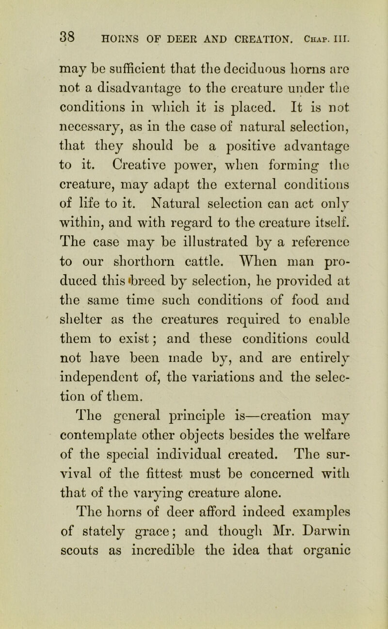 may be sufficient that the deciduous horns are not a disadvantage to the creature under the conditions in which it is placed. It is not necessary, as in the case of natural selection, that they should be a positive advantage to it. Creative power, when forming the creature, may adapt the external conditions of life to it. Natural selection can act only %! within, and with regard to the creature itself. The case may be illustrated by a reference to our shorthorn cattle. When man pro- duced this »breed by selection, he provided at the same time such conditions of food and shelter as the creatures required to enable them to exist; and these conditions could not have been made by, and are entirely independent of, the variations and the selec- tion of them. The general principle is—creation may contemplate other objects besides the welfare of the special individual created. The sur- vival of the fittest must be concerned with that of the varying creature alone. The horns of deer afford indeed examples of stately grace; and though Mr. Darwin scouts as incredible the idea that organic