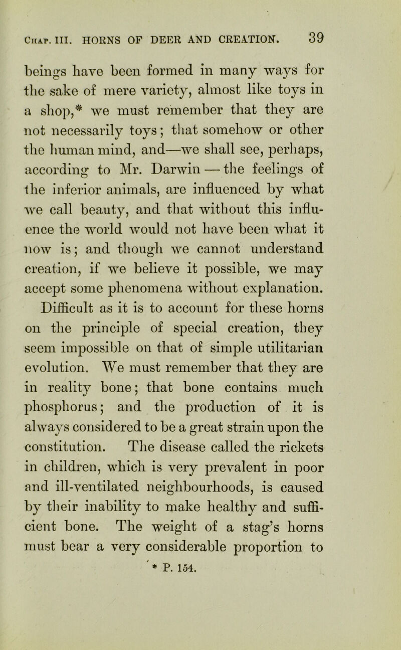 beings have been formed in many ways for the sake of mere variety, almost like toys in a shop,* we must remember that they are not necessarily toys; that somehow or other the human mind, and—we shall see, peril aps, according to Mr. Darwin — the feelings of the inferior animals, are influenced by what we call beauty, and that without this influ- ence the world would not have been what it now is; and though we cannot understand creation, if we believe it possible, we may accept some phenomena without explanation. Difficult as it is to account for these horns on the principle of special creation, they seem impossible on that of simple utilitarian evolution. We must remember that they are in reality bone; that bone contains much phosphorus; and the production of it is always considered to be a great strain upon the constitution. The disease called the rickets in children, which is very prevalent in poor and ill-ventilated neighbourhoods, is caused by their inability to make healthy and suffi- cient bone. The weight of a stag’s horns must bear a very considerable proportion to ' * P. 154.
