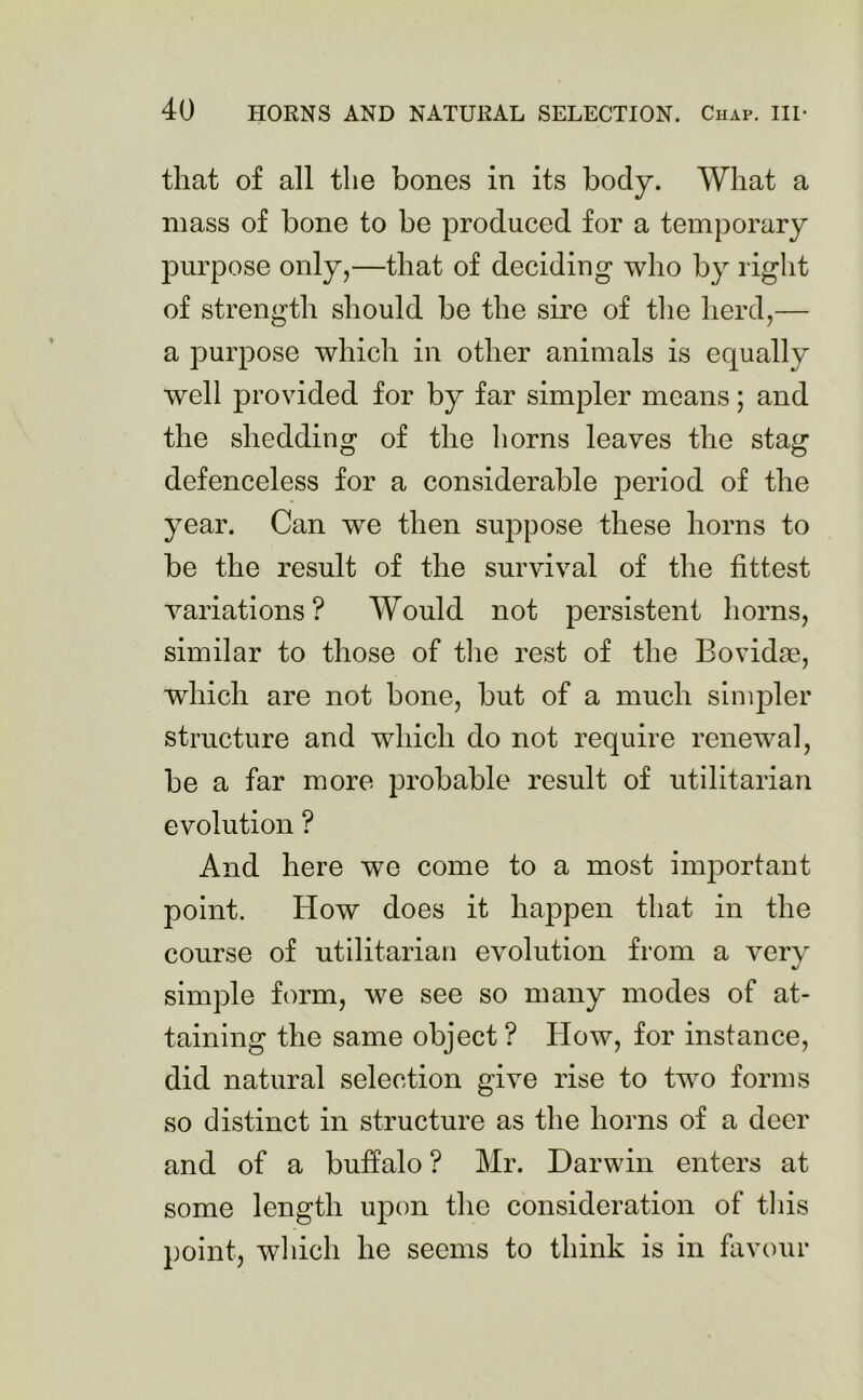 that of all the bones in its body. What a mass of bone to be produced for a temporary purpose only,—that of deciding who by right of strength should be the sire of the herd,— a ]ourpose which in other animals is equally well provided for by far simpler means; and the shedding of the horns leaves the stag defenceless for a considerable period of the year. Can we then suppose these horns to be the result of the survival of the fittest variations? Would not persistent horns, similar to those of the rest of the Bovidse, which are not bone, but of a much simpler structure and which do not require renewal, be a far more probable result of utilitarian evolution ? And here we come to a most important point. How does it happen that in the course of utilitarian evolution from a verv simple form, we see so many modes of at- taining the same object ? How, for instance, did natural selection give rise to two forms so distinct in structure as the horns of a deer and of a buffalo ? Mr. Darwin enters at some length upon the consideration of this point, which he seems to think is in favour