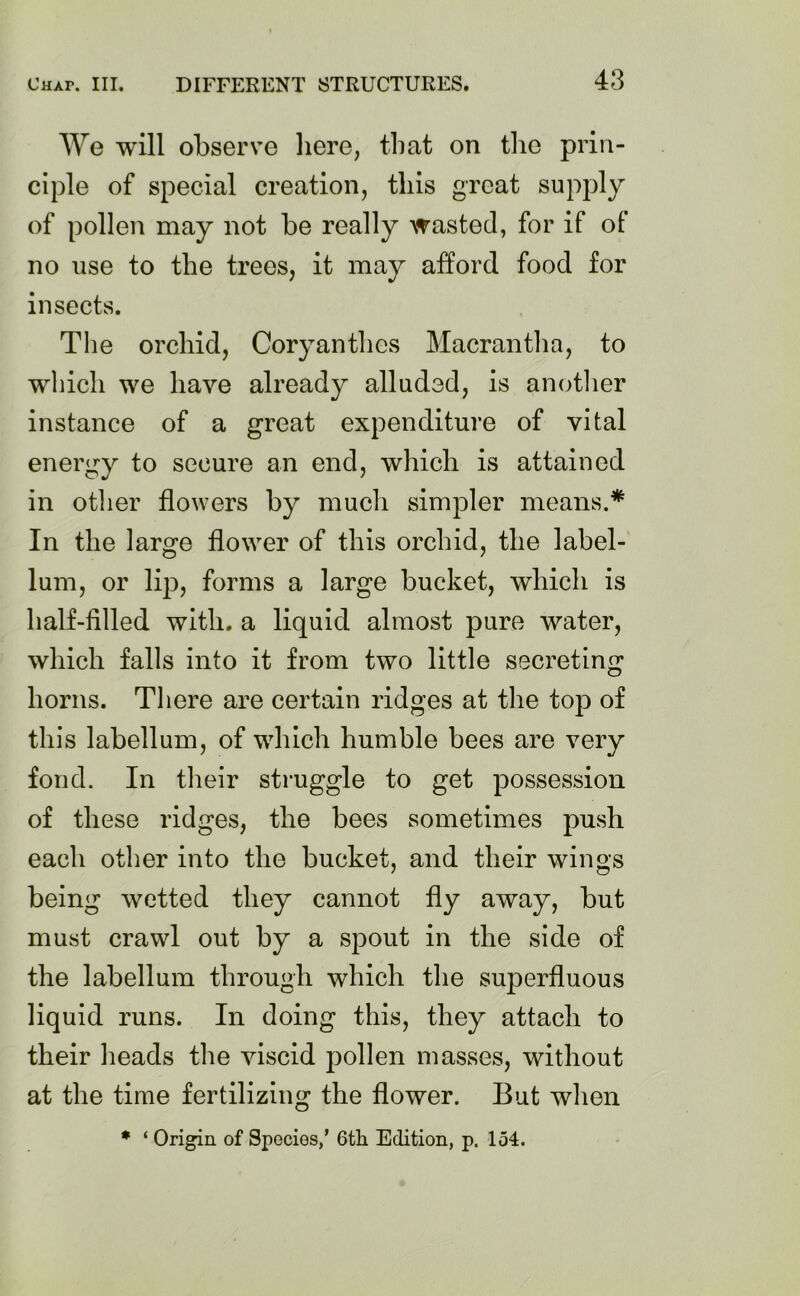 We will observe here, that on the prin- ciple of special creation, this great supply of pollen may not be really wasted, for if of no use to the trees, it may afford food for insects. The orchid, Coryanthes Macrantha, to which we have already alluded, is another instance of a great expenditure of vital energy to secure an end, which is attained in other flowers by much simpler means.* In the large flower of this orchid, the label- lum, or lip, forms a large bucket, which is half-filled with, a liquid almost pure water, which falls into it from two little secreting horns. There are certain ridges at the top of this labellum, of which humble bees are very fond. In their struggle to get possession of these ridges, the bees sometimes push each other into the bucket, and their wings being wetted they cannot fly away, but must crawl out by a spout in the side of the labellum through which the superfluous liquid runs. In doing this, they attach to their heads the viscid pollen masses, without at the time fertilizing the flower. But when * ‘ Origin of Species,’ 6tli Edition, p. 154.