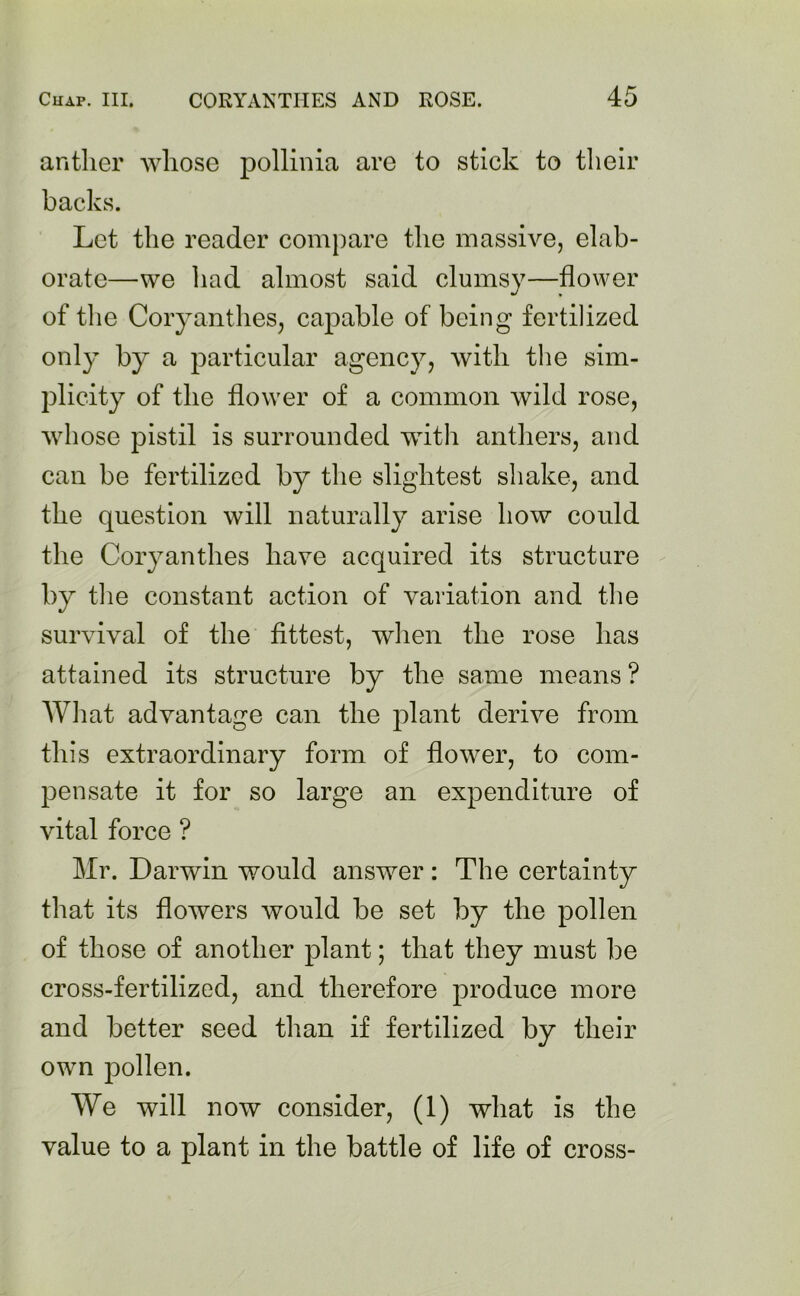 anther whose pollinia are to stick to their backs. Let the reader compare the massive, elab- orate—we had almost said clumsy—flower of the Coryanthes, capable of being fertilized only by a particular agency, with the sim- plicity of the flower of a common wild rose, whose pistil is surrounded with anthers, and can be fertilized by the slightest shake, and the question will naturally arise how could the Coryanthes have acquired its structure by the constant action of variation and the survival of the fittest, when the rose has attained its structure by the same means ? AVhat advantage can the plant derive from this extraordinary form of flower, to com- pensate it for so large an expenditure of vital force ? Mr. Darwin would answer: The certainty that its flowers would be set by the pollen of those of another plant; that they must be cross-fertilized, and therefore produce more and better seed than if fertilized by their own pollen. We will now consider, (1) what is the value to a plant in the battle of life of cross-