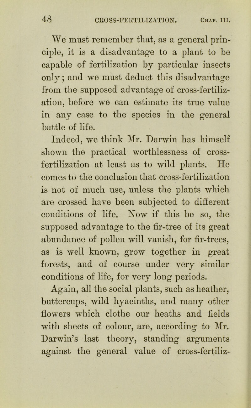 We must remember that, as a general prin- ciple, it is a disadvantage to a plant to be capable of fertilization by particular insects only; and we must deduct this disadvantage from the supposed advantage of cross-fertiliz- ation, before we can estimate its true value in any case to the species in the general battle of life. Indeed, we think Mr. Darwin has himself shown the practical worthlessness of cross- fertilization at least as to wild plants. He comes to the conclusion that cross-fertilization is not of much use, unless the plants which are crossed have been subjected to different conditions of life. Now if this be so, the supposed advantage to the fir-tree of its great abundance of pollen will vanish, for fir-trees, as is well known, grow together in great forests, and of course under very similar conditions of life, for very long periods. Again, all the social plants, such as heather, buttercups, wild hyacinths, and many other flowers which clothe our heaths and fields with sheets of colour, are, according to Mr. Darwin’s last theory, standing arguments against the general value of cross-fertiliz-