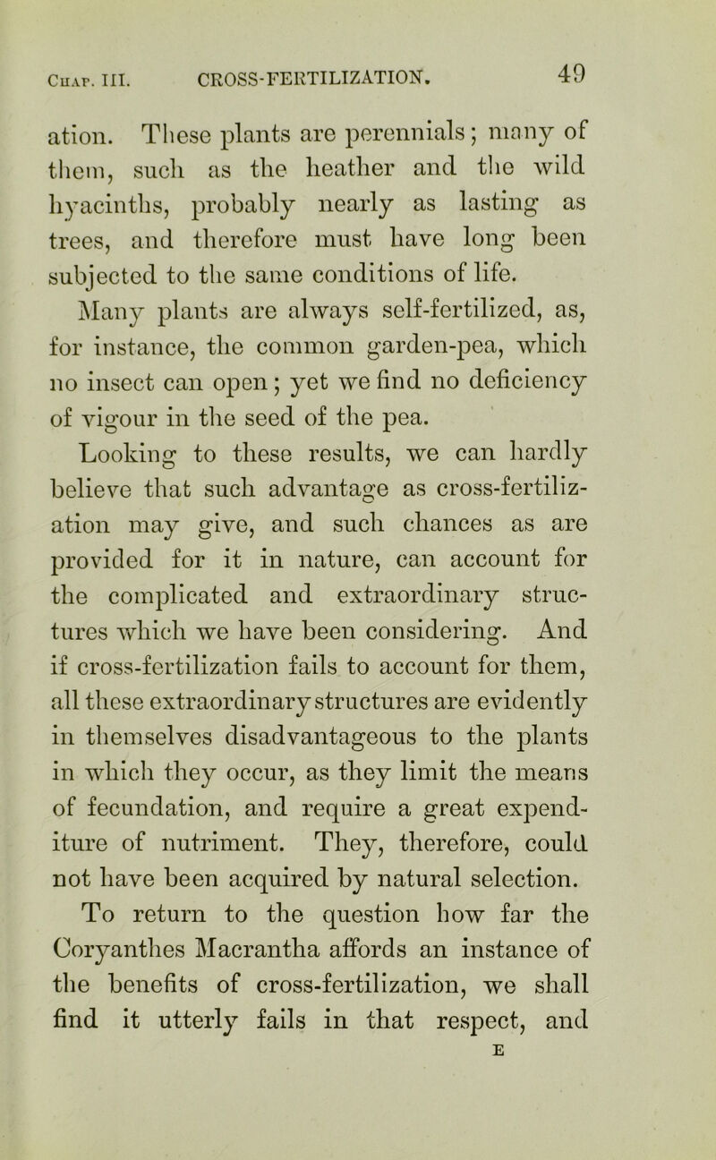 ation. These plants are perennials; many of them, such as the heather and the wild hyacinths, probably nearly as lasting as trees, and therefore must have long been subjected to the same conditions of life. Many plants are always self-fertilized, as, for instance, the common garden-pea, which no insect can open; yet we find no deficiency of vigour in the seed of the pea. Looking to these results, we can hardly believe that such advantage as cross-fertiliz- ation may give, and such chances as are provided for it in nature, can account for the complicated and extraordinary struc- tures which we have been considering. And if cross-fertilization fails to account for them, all these extraordinary structures are evidently in themselves disadvantageous to the plants in which they occur, as they limit the means of fecundation, and require a great expend- iture of nutriment. They, therefore, could not have been acquired by natural selection. To return to the question how far the Coryanthes Macrantha affords an instance of the benefits of cross-fertilization, we shall find it utterly fails in that respect, and E