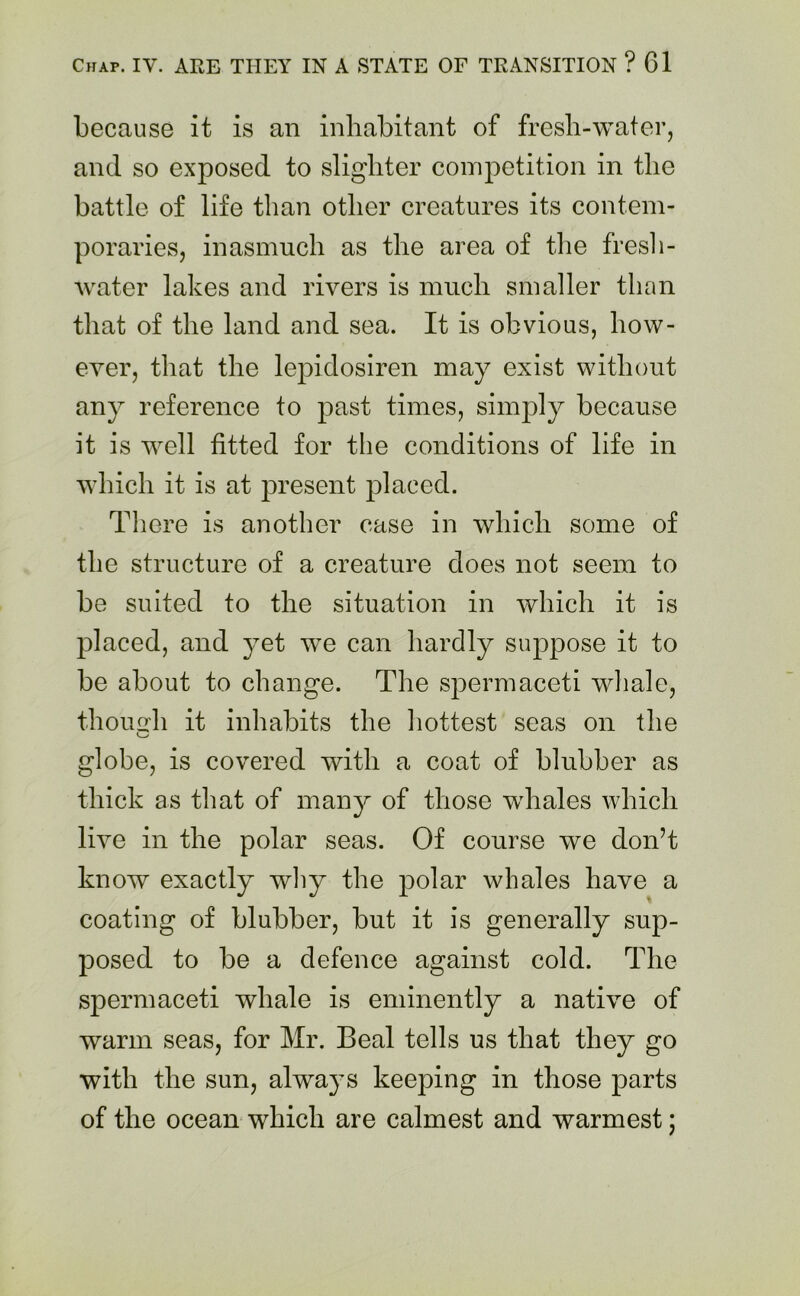 because it is an inhabitant of fresh-water, and so exposed to slighter competition in the battle of life than other creatures its contem- poraries, inasmuch as the area of the fresh- water lakes and rivers is much smaller than that of the land and sea. It is obvious, how- ever, that the lepidosiren may exist without any reference to past times, simply because it is well fitted for the conditions of life in which it is at present placed. There is another case in which some of the structure of a creature does not seem to be suited to the situation in which it is placed, and yet wTe can hardly suppose it to be about to change. The spermaceti whale, though it inhabits the hottest seas on the globe, is covered with a coat of blubber as thick as that of many of those whales which live in the polar seas. Of course we don’t know exactly why the polar whales have a coating of blubber, but it is generally sup- posed to be a defence against cold. The spermaceti whale is eminently a native of warm seas, for Mr. Beal tells us that they go with the sun, always keeping in those parts of the ocean which are calmest and warmest;