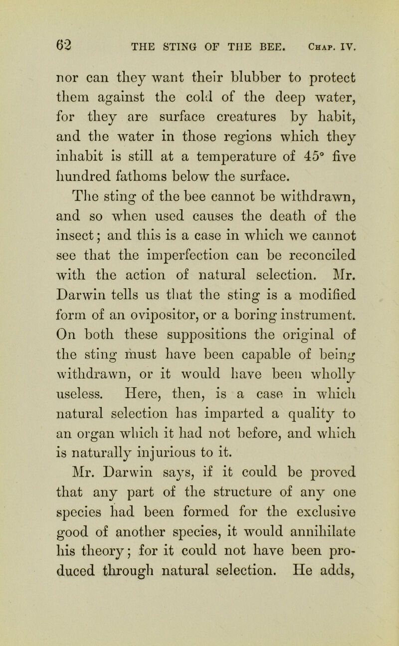 nor can they want their blubber to protect them against the cold of the deep water, for they are surface creatures by habit, and the water in those regions which they inhabit is still at a temperature of 45° five hundred fathoms below the surface. The sting of the bee cannot be withdrawn, and so when used causes the death of the insect; and this is a case in which we cannot see that the imperfection can be reconciled with the action of natural selection. Mr. Darwin tells us that the sting is a modified form of an ovipositor, or a boring instrument. On both these suppositions the original of the sting must have been capable of being withdrawn, or it would have been wholly useless. Here, then, is a case in which natural selection has imparted a quality to an organ which it had not before, and which is naturally injurious to it. Mr. Darwin says, if it could be proved that any part of the structure of any one species had been formed for the exclusive good of another species, it would annihilate his theory; for it could not have been pro- duced through natural selection. He adds,