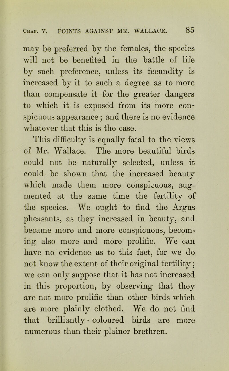 may be preferred by the females, the species will not be benefited in the battle of life by such preference, unless its fecundity is increased by it to such a degree as to more than compensate it for the greater dangers to which it is exposed from its more con- spicuous appearance; and there is no evidence whatever that this is the case. This difficulty is equally fatal to the views of Mr. Wallace. The more beautiful birds could not be naturally selected, unless it could be shown that the increased beauty which made them more conspicuous, aug- mented at the same time the fertility of the species. We ought to find the Argus pheasants, as they increased in beauty, and became more and more conspicuous, becom- ing also more and more prolific. We can have no evidence as to this fact, for we do not know the extent of their original fertility; we can only suppose that it has not increased in this proportion, by observing that they are not more prolific than other birds which are more plainly clothed. We do not find that brilliantly - coloured birds are more numerous than their plainer brethren.