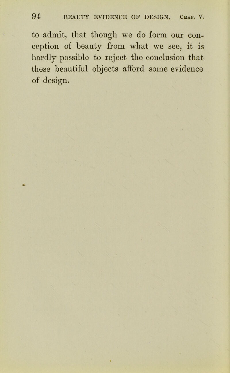 to admit, that though we do form our con- ception of beauty from what we see, it is hardly possible to reject the conclusion that these beautiful objects afford some evidence of design.