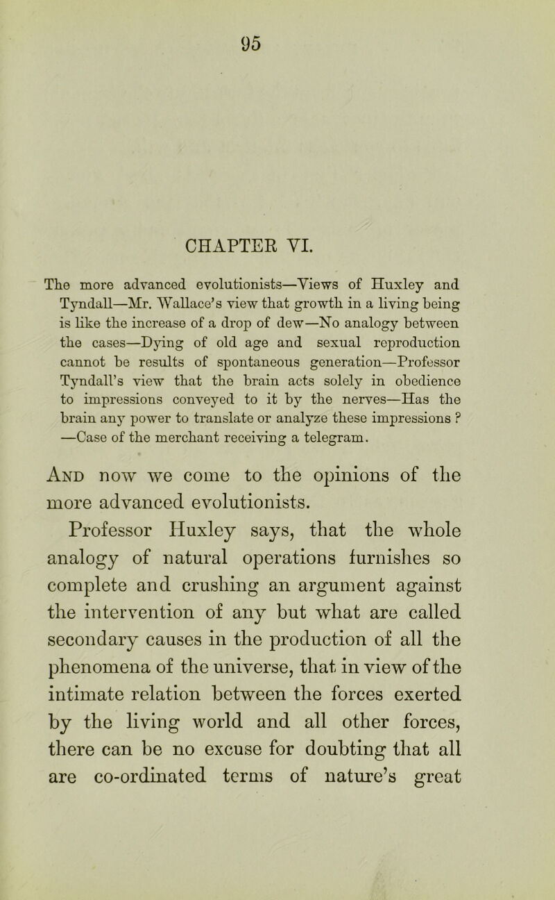 CHAPTER VI. The more advanced evolutionists—Views of Huxley and Tyndall—Mr. Wallace’s view that growth in a living being is like the increase of a drop of dew—No analogy between the cases—Dying of old age and sexual reproduction cannot be results of spontaneous generation—Professor Tyndall’s view that the brain acts solely in obedience to impressions conveyed to it by the nerves—Has the brain any power to translate or analyze these impressions ? —Case of the merchant receiving a telegram. And now we come to the opinions of the more advanced evolutionists. Professor Iduxley says, that the whole analogy of natural operations furnishes so complete and crushing an argument against the intervention of any but what are called secondary causes in the production of all the phenomena of the universe, that in view of the intimate relation between the forces exerted by the living world and all other forces, there can be no excuse for doubting that all are co-ordinated terms of nature’s great