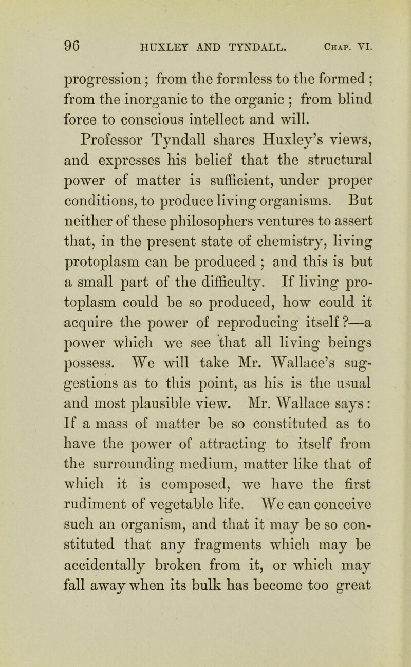 progression ; from the formless to the formed ; from the inorganic to the organic ; from blind force to conscious intellect and will. Professor Tyndall shares Huxley’s views, and expresses his belief that the structural power of matter is sufficient, under proper conditions, to produce living organisms. But neither of these philosophers ventures to assert that, in the present state of chemistry, living protoplasm can be produced ; and this is but a small part of the difficulty. If living pro- toplasm could be so produced, how could it acquire the power of reproducing itself ?—a power which we see that all living beings possess. We will take Mr. Wallace’s sug- gestions as to this point, as his is the usual and most plausible view. Mr. Wallace says : If a mass of matter be so constituted as to have the power of attracting to itself from the surrounding medium, matter like that of which it is composed, we have the first rudiment of vegetable life. We can conceive such an organism, and that it may be so con- stituted that any fragments which may be accidentally broken from it, or which may fall away when its bulk has become too great