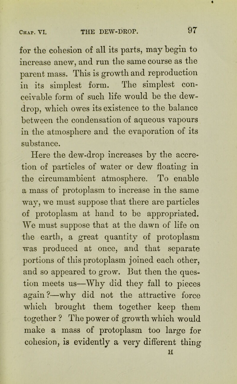 for the cohesion of all its parts, may begin to increase anew, and run the same course as the parent mass. This is growth and reproduction in its simplest form. The simplest con- ceivable form of such life would be the dew- drop, which owes its existence to the balance between the condensation of aqueous vapours in the atmosphere and the evaporation of its substance. Here the dew-drop increases by the accre- tion of particles of water or dew floating in the circumambient atmosphere. To enable a mass of protoplasm to increase in the same way, we must suppose that there are particles of protoplasm at hand to be appropriated. We must suppose that at the dawn of life on the earth, a great quantity of protoplasm was produced at once, and that separate portions of this protoplasm joined each other, and so appeared to grow. But then the ques- tion meets us—Why did they fall to pieces again ?—why did not the attractive force which brought them together keep them together ? The power of growth which would make a mass of protoplasm too large for cohesion, is evidently a very different thing