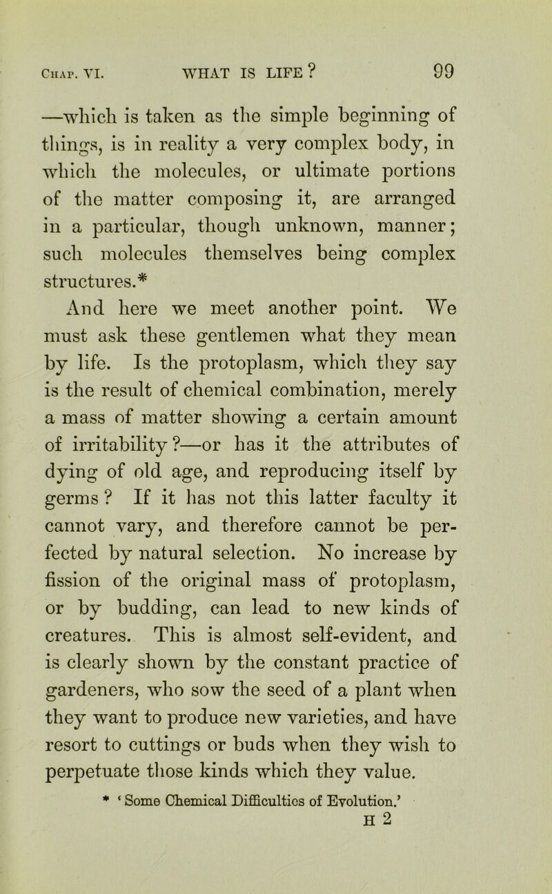 —which is taken as the simple beginning of things, is in reality a very complex body, in which the molecules, or ultimate portions of the matter composing it, are arranged in a particular, though unknown, manner; such molecules themselves being complex structures.* And here we meet another point. We must ask these gentlemen what they mean by life. Is the protoplasm, which they say is the result of chemical combination, merely a mass of matter showing a certain amount of irritability ?—or has it the attributes of dying of old age, and reproducing itself by germs ? If it has not this latter faculty it cannot vary, and therefore cannot be per- fected by natural selection. No increase by fission of the original mass of protoplasm, or by budding, can lead to new kinds of creatures. This is almost self-evident, and is clearly shown by the constant practice of gardeners, who sow the seed of a plant when they want to produce new varieties, and have resort to cuttings or buds when they wish to perpetuate those kinds which they value. * ‘ Some Chemical Difficulties of Evolution/ H 2