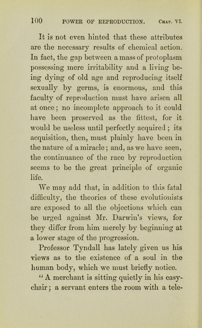 It is not even hinted that these attributes are the necessary results of chemical action. In fact, the gap between a mass of protoplasm possessing mere irritability and a living be- ing dying of old age and reproducing itself sexually by germs, is enormous, and this faculty of reproduction must have arisen all at once; no incomplete approach to it could have been preserved as the fittest, for it would be useless until perfectly acquired ; its acquisition, then, must plainly have been in the nature of a miracle ; and, as we have seen, the continuance of the race by reproduction seems to be the great principle of organic life. We may add that, in addition to this fatal difficulty, the theories of these evolutionists are exposed to all the objections which can be urged against Mr. Darwin’s views, for they differ from him merely by beginning at a lower stage of the progression. Professor Tyndall has lately given us his views as to the existence of a soul in the human body, which we must briefly notice. u A merchant is sitting quietly in his easy- cliair; a servant enters the room with a tele-