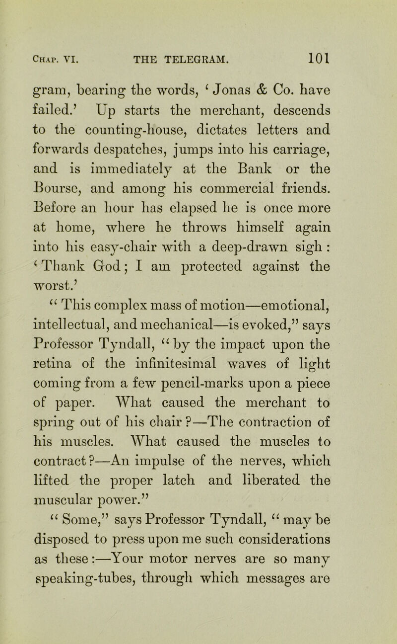 gram, bearing the words, ‘ Jonas & Co. have failed.’ Up starts the merchant, descends to the counting-house, dictates letters and forwards despatches, jumps into his carriage, and is immediately at the Bank or the Bourse, and among his commercial friends. Before an hour has elapsed he is once more at home, where he throws himself again into his easy-chair with a deep-drawn sigh : ‘ Thank God; I am protected against the worst.’ “ This complex mass of motion—emotional, intellectual, and mechanical—is evoked,” says Professor Tyndall, u by the impact upon the retina of the infinitesimal waves of light coming from a few pencil-marks upon a piece of paper. What caused the merchant to spring out of his chair ?—The contraction of his muscles. What caused the muscles to contract ?—An impulse of the nerves, which lifted the proper latch and liberated the muscular power.” “ Some,” says Professor Tyndall, “ may be disposed to press upon me such considerations as these:—Your motor nerves are so many speaking-tubes, through which messages are