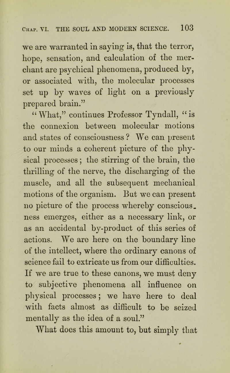 we are warranted in saying is, that the terror, hope, sensation, and calculation of the mer- chant are psychical phenomena, produced by, or associated with, the molecular processes set up by waves of light on a previously prepared brain.” “What,” continues Professor Tyndall, “is the connexion between molecular motions and states of consciousness? We can present to our minds a coherent picture of the phy- sical processes ; the stirring of the brain, the thrilling of the nerve, the discharging of the muscle, and all the subsequent mechanical motions of the organism. But we can present no picture of the process whereby conscious, ness emerges, either as a necessary link, or as an accidental by-product of this series of actions. We are here on the boundary line of the intellect, where the ordinary canons of science fail to extricate us from our difficulties. If we are true to these canons, we must deny to subjective phenomena all influence on physical processes; we have here to deal with facts almost as difficult to be seized mentally as the idea of a soul.” What does this amount to, but simply that