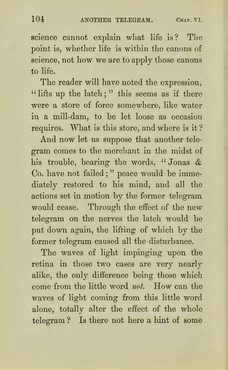 science cannot explain what life is? The point is, whether life is within the canons of science, not liow we are to apply those canons to life. The reader will have noted the expression, “ lifts up the latch; ” this seems as if there were a store of force somewhere, like water in a mill-dam, to he let loose as occasion requires. What is this store, and where is it ? And now let us suppose that another tele- gram comes to the merchant in the midst of his trouble, bearing the words, u Jonas & Co. have not failed ; ” peace would be imme- diately restored to his mind, and all the actions set in motion by the former telegram would cease. Through the effect of the new telegram on the nerves the latch would be put down again, the lifting of which by the former telegram caused all the disturbance. The waves of light impinging upon the retina in those two cases are very nearly alike, the only difference being those which come from the little word not. How can the waves of light coming from this little word alone, totally alter the effect of the whole telegram ? Is there not here a hint of some