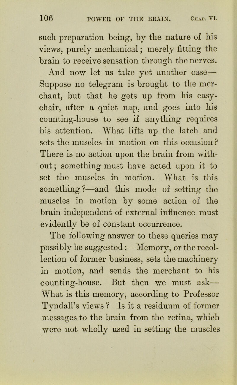 sucli preparation being, by the nature of his views, purely mechanical; merely fitting the brain to receive sensation through the nerves. And now let us take yet another case— Suppose no telegram is brought to the mer- chant, but that he gets up from his easy- chair, after a quiet nap, and goes into his counting-house to see if anything requires his attention. What lifts up the latch and sets the muscles in motion on this occasion ? There is no action upon the brain from with- out ; something must have acted upon it to set the muscles in motion. What is this something ?—and this mode of setting the muscles in motion by some action of the brain independent of external influence must evidently be of constant occurrence. The following answer to these queries may possibly be suggested:—Memory, or the recol- lection of former business, sets the machinery in motion, and sends the merchant to his counting-house. But then we must ask— What is this memory, according to Professor Tyndall’s views ? Is it a residuum of former messages to the brain from the retina, which were not wholly used in setting the muscles