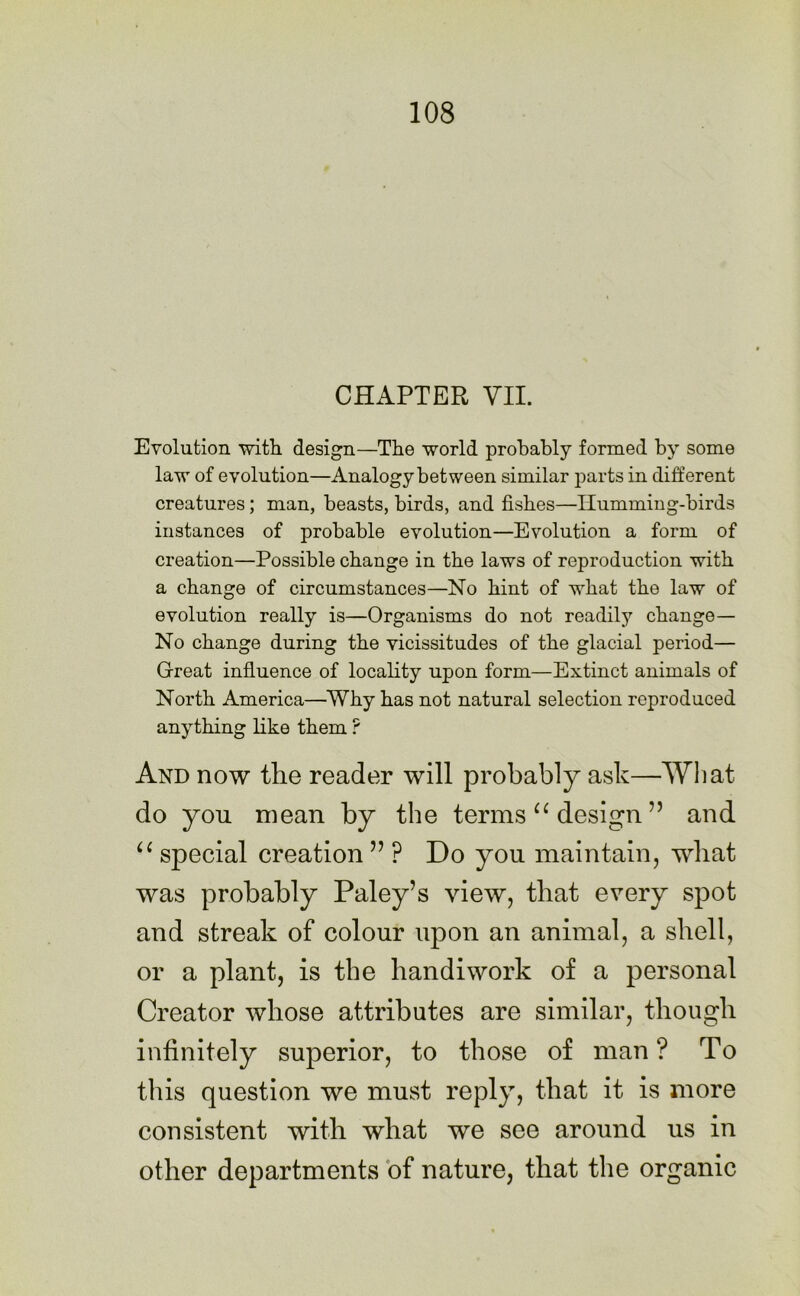 CHAPTER VII. Evolution with design—The world probably formed by some law of evolution—Analogy between similar parts in different creatures; man, beasts, birds, and fishes—Humming-birds instances of probable evolution—Evolution a form of creation—Possible change in the laws of reproduction with a change of circumstances—No hint of what the law of evolution really is—Organisms do not readily change— No change during the vicissitudes of the glacial period— Great influence of locality upon form—Extinct animals of North America—Why has not natural selection reproduced anything like them ? And now the reader will probably ask—What do yon mean by the terms u design ” and u special creation ” P Do you maintain, what was probably Paley’s view, that every spot and streak of colour upon an animal, a shell, or a plant, is the handiwork of a personal Creator whose attributes are similar, though infinitely superior, to those of man ? To this question we must reply, that it is more consistent with what we see around us in other departments of nature, that the organic